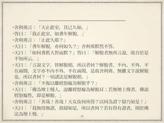 87
  
舍利弗言：「天止此室，其已久如。」
答曰：「我止此室，如耆年解脫。」
舍利弗言：「止此久耶？」
天曰：「耆年解脫，亦何如久？」舍利弗默然不答。
天曰：「如何耆舊大智而默？」答曰：「解脫者無所言說，故吾於是
不知所云。」
天曰：「言說文字，皆解脫相，所以者何？解脫者，不內、不外，不
在兩間，文字亦不內不外，不在兩間，是故舍利弗，無離文字說解脫
也，所以者何？一切諸法是解脫相。」
舍利弗言：「不復以離婬怒癡為解脫乎？」
天曰：「佛為增上慢人，說離婬怒癡為解脫耳；若無增上慢者，佛說
婬怒癡性，即是解脫。」
舍利弗言：「善哉！善哉！天女汝何所得？以何為證？辯乃如是！」
天曰：「我無得無證，故辯如是，所以者何？若有得有證者，則於佛
法為增上慢。」
 