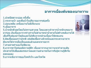 อาการเบื้องต้นของเบาหวาน 1. ปวดปัสสาวะบ่อย ครั้งขึ้น 2. กระหายน้ำ และดื่มน้ำในปริมาณมากๆต่อครั้ง 3. อ่อนเพลีย เหนื่อยง่ายไม่มีเรี่ยวแรง 4. เบื่ออาหาร 5. น้ำหนักตัวลดโดยไม่ทราบสาเหตุ โดยเฉพาะถ้าหากน้ำหนักเคยมากมาก่อน อันเนื่องมาจากร่างกายไม่สามารถนำน้ำตาลไปสร้างพลังงานได้เต็มที่จึงต้องนำไขมันและโปรตีนจากกล้ามเนื้อมาใช้ทดแทน  6. ติดเชื้อบ่อยกว่าปรกติ เช่นติดเชื้อทางผิวหนังและกระเพาะอาหาร สังเกตได้จากเมื่อเป็นแผลแล้วแผลจะหายยาก 7. สายตาพร่ามองไม่ชัดเจน  8. อาการชาไม่ค่อยมีความรู้สึก เนื่องมาจากเบาหวานจะทำลายเส้นประสาทให้เสื่อมสมรรถภาพลงความสามารถในการรับรู้ความรู้สึกจึงถดถอยลง 9. อาจจะมีอาการของโรคหัวใจ และโรคไต 