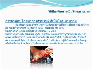 วิธีป้องกันการเป็นโรคเบาหวาน การควบคุมโภชนาการสำหรับผู้ที่เป็นโรคเบาหวาน เลือกรับประทานอาหารโดยคำนึงถึงพลังงานที่ได้ตามประเภทของอาหาร คือ พลังงานจากคาร์โบไฮเดรต  ( แป้ง )  ประมาณ  50-60% พลังงานจากโปรตีน  ( เนื้อสัตว์ )  ประมาณ  15-20% พลังงานจากไขมัน ประมาณ  25%  อย่ารับประทานอาหารจุกจิกและไม่ตรงเวลา ถ้าพลาดมื้ออาหารไปอาจเกิดน้ำตาลในเลือดต่ำเกินไป  รับประทานในปริมาณที่สม่ำเสมอคงที่ ไม่ควรรับประทานมากเกินไป หรือน้อย   ผู้ที่เป็นความดันเลือดสูง หรือโรคไตร่วมด้วย ไม่ควรรับประทานอาหารรสเค็มจัด ควรจะ ลดอาหารเค็ม    