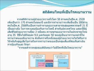 สถิติคนไทยที่เป็นโรคเบาหวาน จากสถิติจำนวนผู้ป่วยเบาหวานทั่วโลก  50  ล้านคนในปีพ . ศ . 2528  เพิ่มเป็นกว่า  170  ล้านคนในขณะนี้ และมีการทำนายว่าจะเพิ่มขึ้นเป็น  300 ล้านคนในปีพ . ศ . 2568 จึงเป็นความท้าทายของงานสาธารณสุขยุคศตวรรษที่  21  นี้เป็นอย่างยิ่ง ในการควบคุมป้องกันภาวะโรคนี้ สำหรับประเทศไทย แต่ละปีมีผู้เสียชีวิตด้วยเบาหวานปีละ  2  หมื่นคน ความชุกของเบาหวานในประชาชนไทยอายุ  35   ปีขึ้นไปมีร้อยละ  9.6  และร้อยละ  50  ของผู้เป็นเบาหวานเหล่านี้ไม่ทราบว่าตนเองมีเบาหวาน ดังนั้นกว่าครึ่งหนึ่งของผู้ป่วยเบาหวานไม่ได้รับการวินิจฉัยจึงสูญเสียโอกาสในการทราบว่าตนเองเป็นกลุ่มเสี่ยงที่ต้องรีบดำเนินการป้องกันและ รักษา   “ จากผลสำรวจกลุ่มของดิฉันพบว่าไม่มีใครที่เป็นโรคเบาหวาน ” 