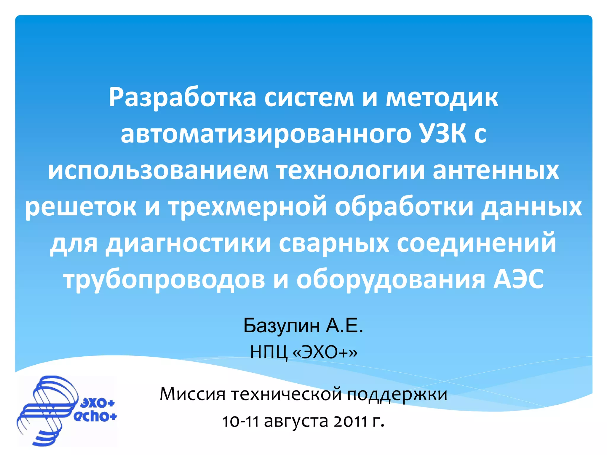 Разработка систем и методик
       автоматизированного УЗК с
 использованием технологии антенных
решеток и трехмерной обработки данных
  для диагностики сварных соединений
   трубопроводов и оборудования АЭС
                Базулин А.Е.
                НПЦ «ЭХО+»

        Миссия технической поддержки
              10-11 августа 2011 г.
 
