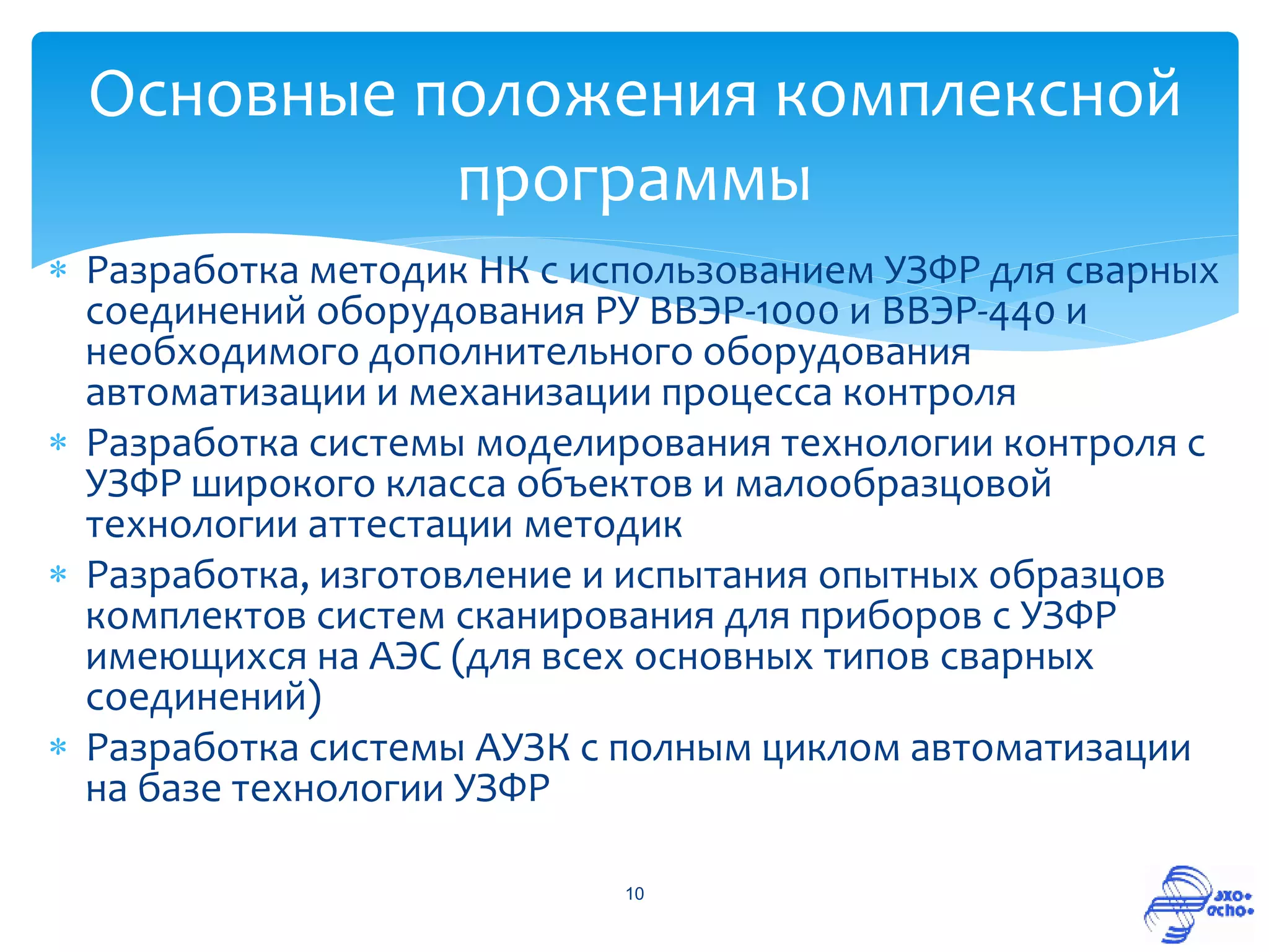 Основные положения комплексной
           программы
 Разработка методик НК с использованием УЗФР для сварных
  соединений оборудования РУ ВВЭР-1000 и ВВЭР-440 и
  необходимого дополнительного оборудования
  автоматизации и механизации процесса контроля
 Разработка системы моделирования технологии контроля с
  УЗФР широкого класса объектов и малообразцовой
  технологии аттестации методик
 Разработка, изготовление и испытания опытных образцов
  комплектов систем сканирования для приборов с УЗФР
  имеющихся на АЭС (для всех основных типов сварных
  соединений)
 Разработка системы АУЗК с полным циклом автоматизации
  на базе технологии УЗФР

                            10
 