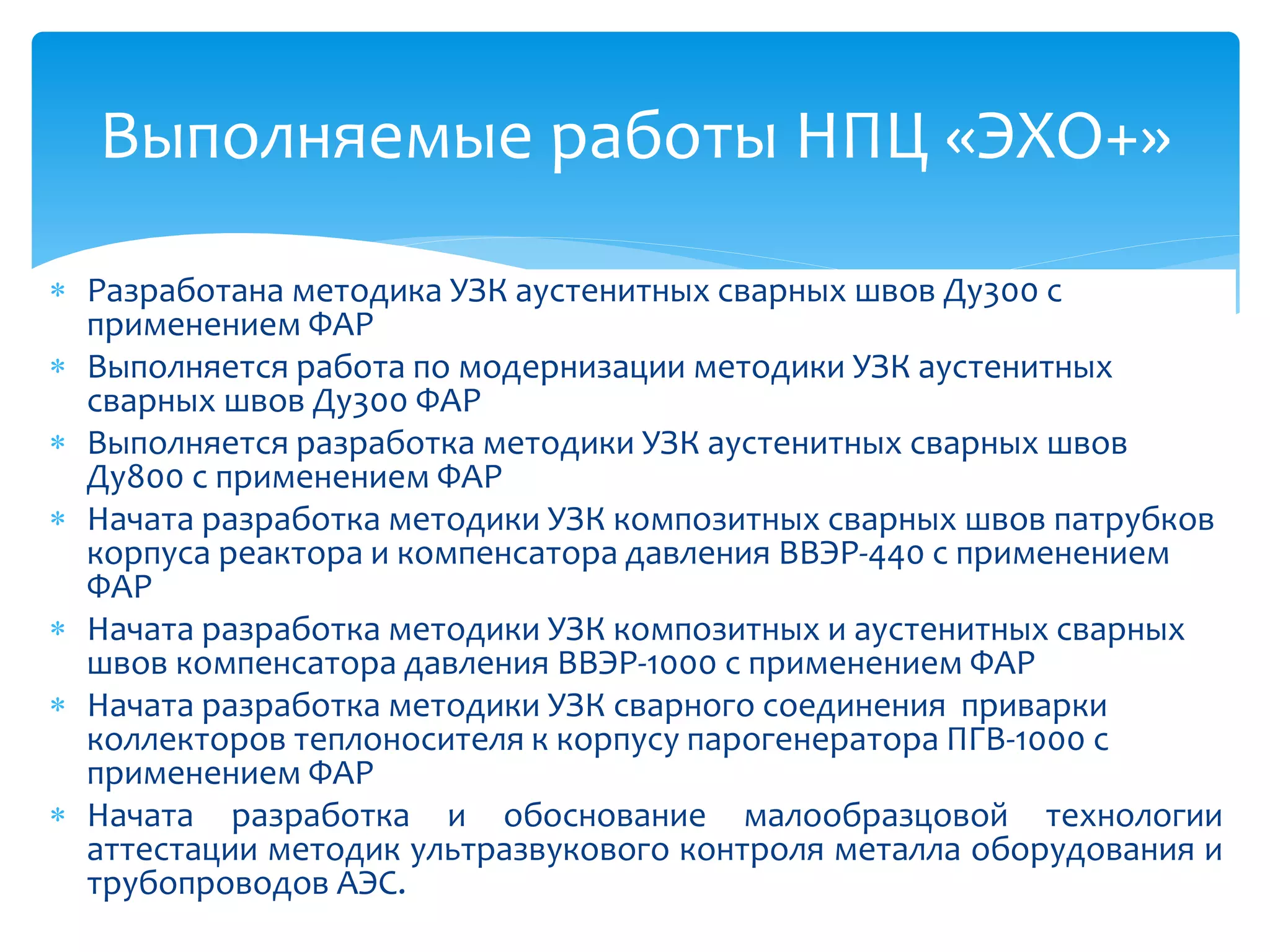 Выполняемые работы НПЦ «ЭХО+»

 Разработана методика УЗК аустенитных сварных швов Ду300 с
  применением ФАР
 Выполняется работа по модернизации методики УЗК аустенитных
  сварных швов Ду300 ФАР
 Выполняется разработка методики УЗК аустенитных сварных швов
  Ду800 с применением ФАР
 Начата разработка методики УЗК композитных сварных швов патрубков
  корпуса реактора и компенсатора давления ВВЭР-440 с применением
  ФАР
 Начата разработка методики УЗК композитных и аустенитных сварных
  швов компенсатора давления ВВЭР-1000 с применением ФАР
 Начата разработка методики УЗК сварного соединения приварки
  коллекторов теплоносителя к корпусу парогенератора ПГВ-1000 с
  применением ФАР
 Начата разработка и обоснование малообразцовой технологии
  аттестации методик ультразвукового контроля металла оборудования и
  трубопроводов АЭС.
 