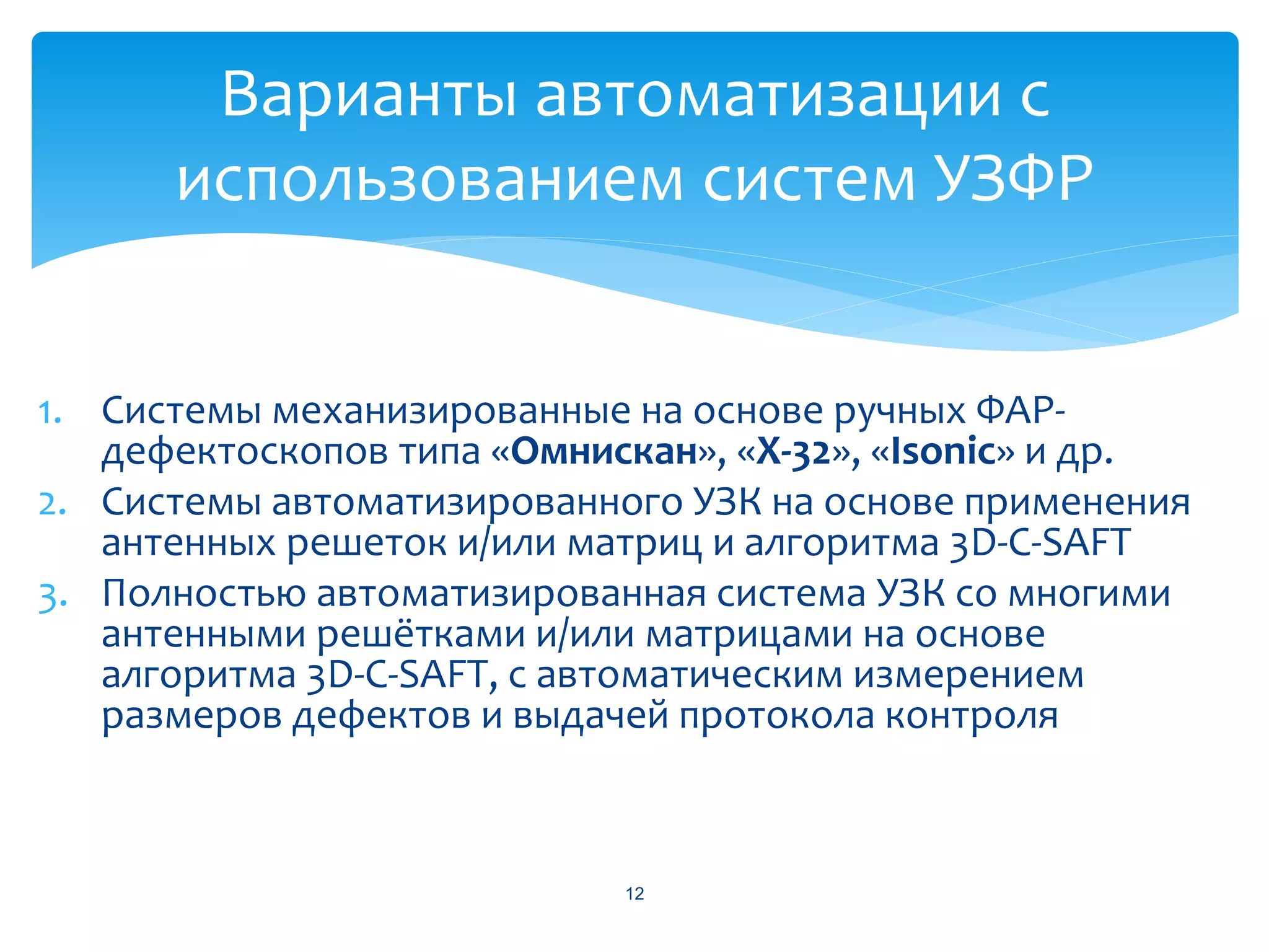 Варианты автоматизации с
      использованием систем УЗФР


1. Системы механизированные на основе ручных ФАР-
   дефектоскопов типа «Омнискан», «X-32», «Isonic» и др.
2. Системы автоматизированного УЗК на основе применения
   антенных решеток и/или матриц и алгоритма 3D-C-SAFT
3. Полностью автоматизированная система УЗК со многими
   антенными решётками и/или матрицами на основе
   алгоритма 3D-C-SAFT, с автоматическим измерением
   размеров дефектов и выдачей протокола контроля



                            12
 