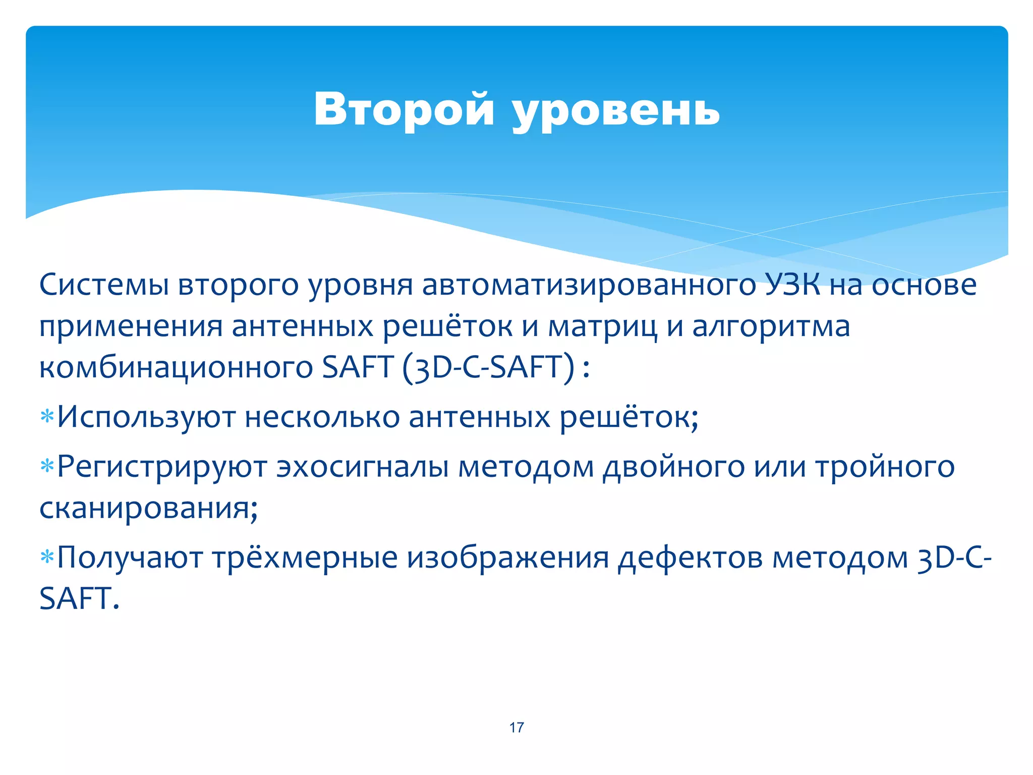 Второй уровень


Системы второго уровня автоматизированного УЗК на основе
применения антенных решёток и матриц и алгоритма
комбинационного SAFT (3D-C-SAFT) :
Используют несколько антенных решёток;
Регистрируют эхосигналы методом двойного или тройного
сканирования;
Получают трёхмерные изображения дефектов методом 3D-С-
SAFT.


                           17
 