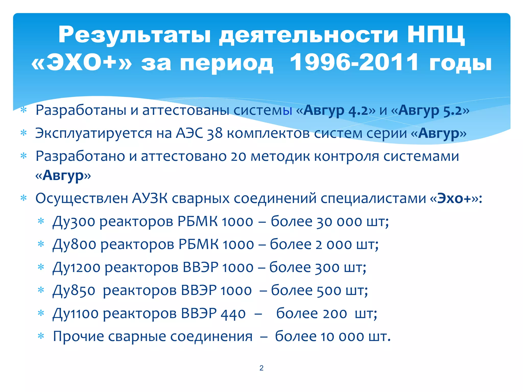 Результаты деятельности НПЦ
 «ЭХО+» за период 1996-2011 годы
 Разработаны и аттестованы системы «Авгур 4.2» и «Авгур 5.2»
 Эксплуатируется на АЭС 38 комплектов систем серии «Авгур»
 Разработано и аттестовано 20 методик контроля системами
  «Авгур»
 Осуществлен АУЗК сварных соединений специалистами «Эхо+»:
   Ду300 реакторов РБМК 1000 – более 30 000 шт;
   Ду800 реакторов РБМК 1000 – более 2 000 шт;
   Ду1200 реакторов ВВЭР 1000 – более 300 шт;
   Ду850 реакторов ВВЭР 1000 – более 500 шт;
   Ду1100 реакторов ВВЭР 440 – более 200 шт;
   Прочие сварные соединения – более 10 000 шт.
                               2
 