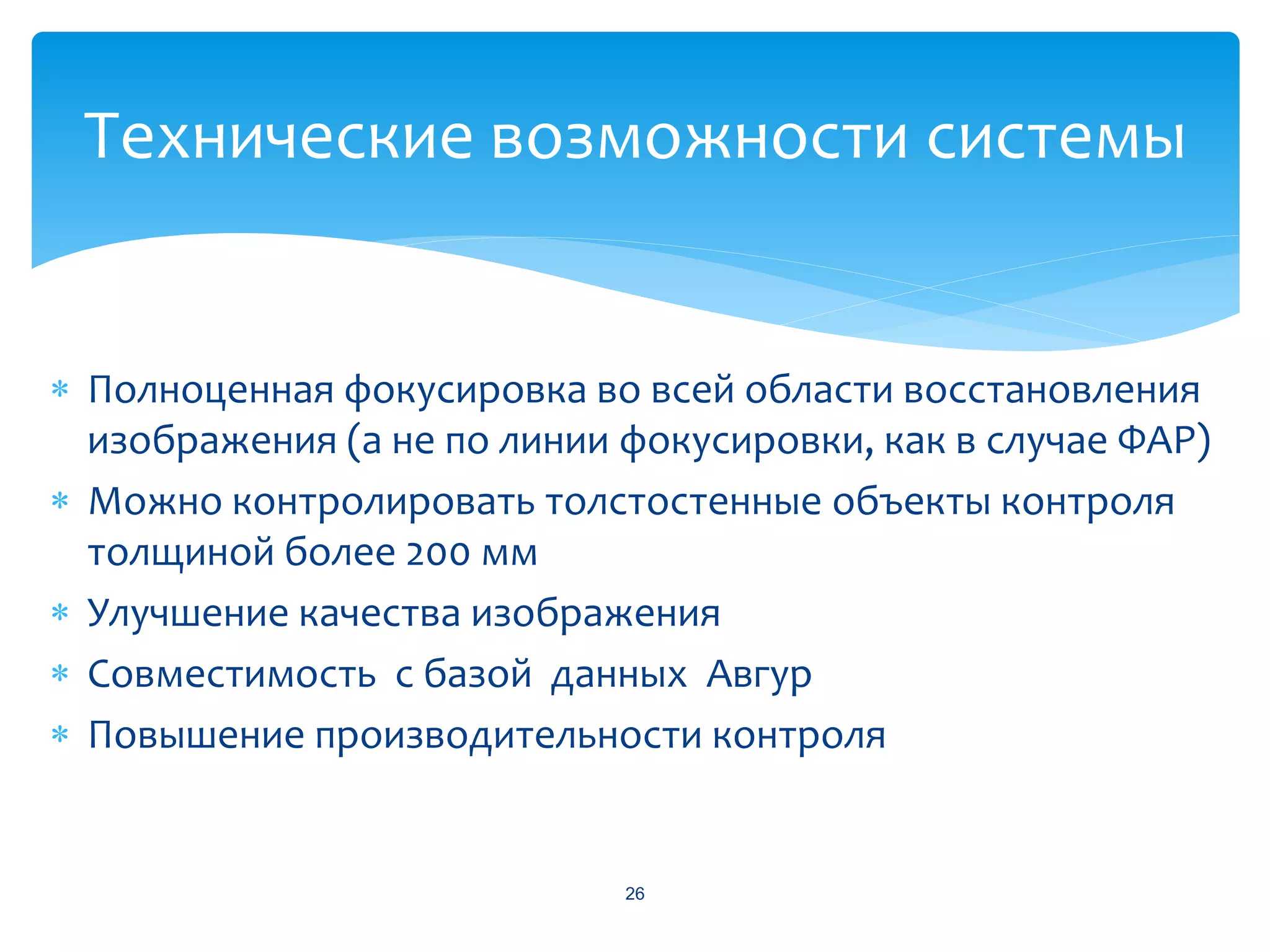 Технические возможности системы


 Полноценная фокусировка во всей области восстановления
  изображения (а не по линии фокусировки, как в случае ФАР)
 Можно контролировать толстостенные объекты контроля
  толщиной более 200 мм
 Улучшение качества изображения
 Совместимость с базой данных Авгур
 Повышение производительности контроля


                             26
 