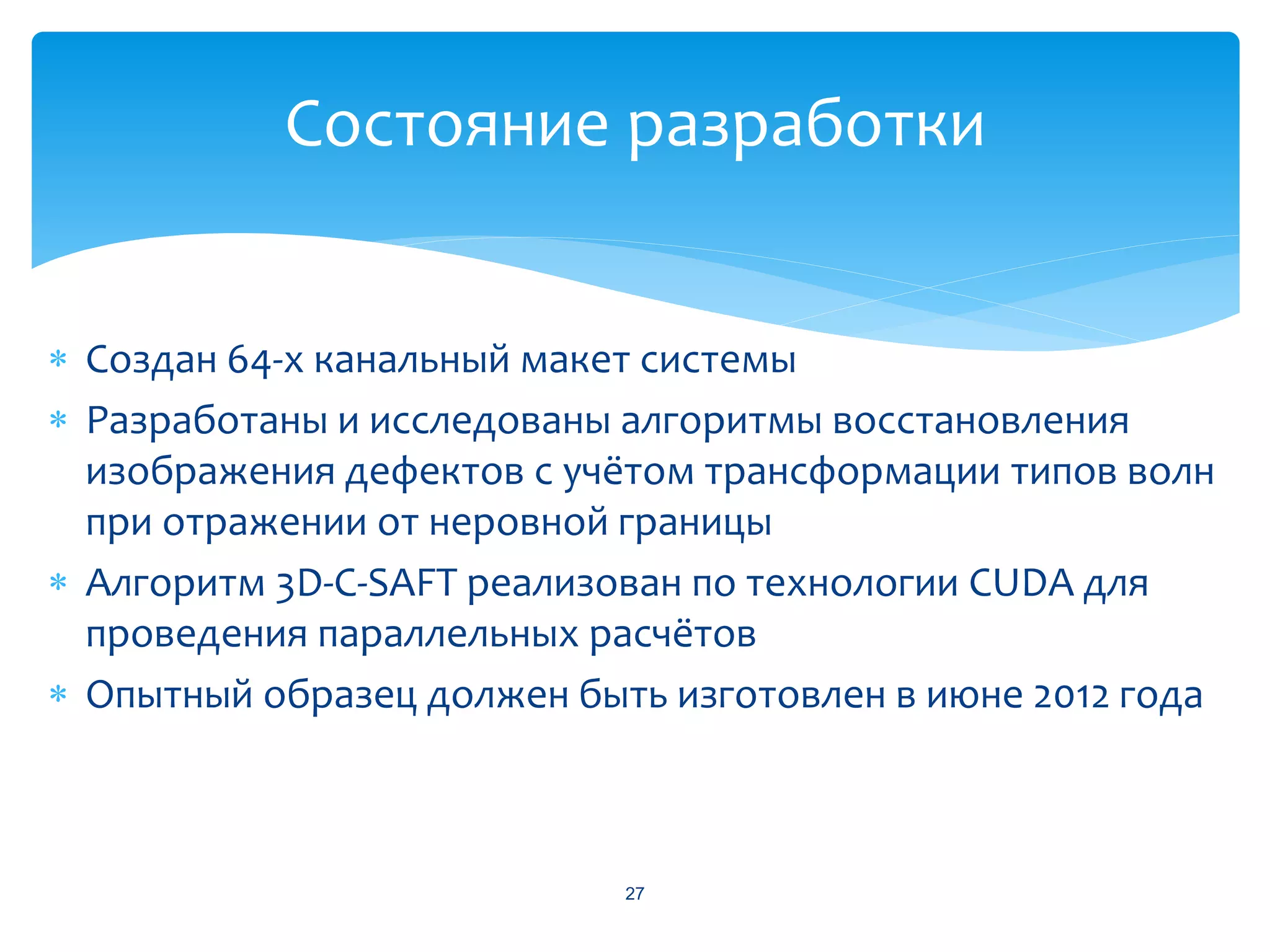 Состояние разработки


 Создан 64-х канальный макет системы
 Разработаны и исследованы алгоритмы восстановления
  изображения дефектов с учётом трансформации типов волн
  при отражении от неровной границы
 Алгоритм 3D-C-SAFT реализован по технологии CUDA для
  проведения параллельных расчётов
 Опытный образец должен быть изготовлен в июне 2012 года



                            27
 
