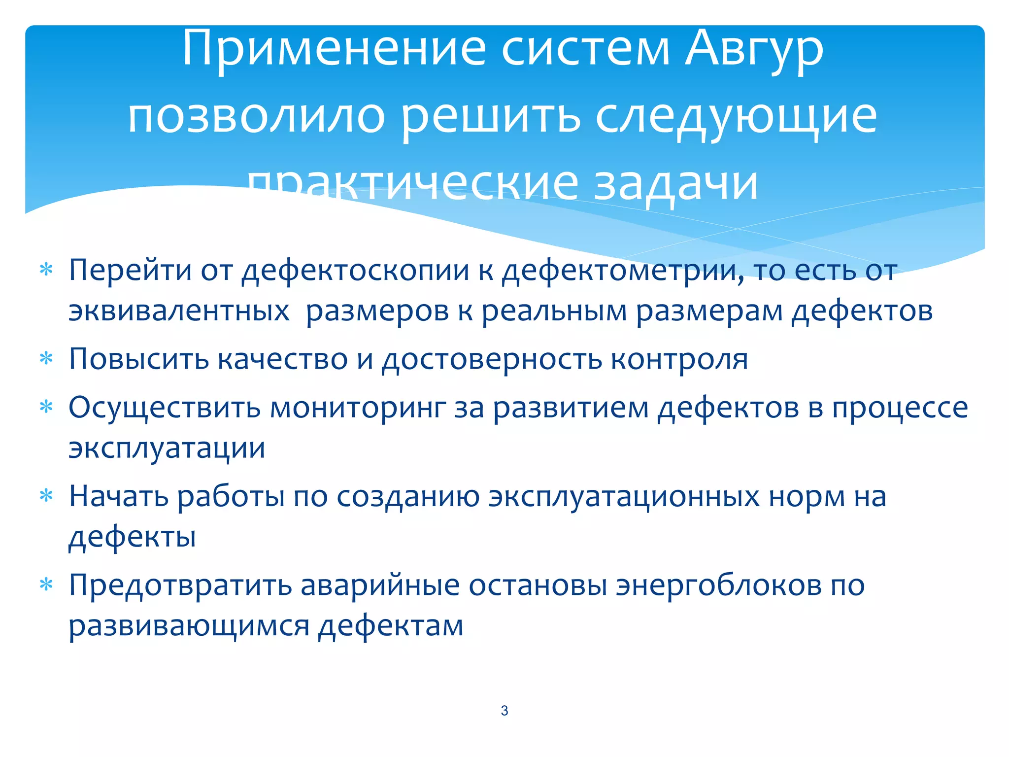 Применение систем Авгур
     позволило решить следующие
         практические задачи
 Перейти от дефектоскопии к дефектометрии, то есть от
  эквивалентных размеров к реальным размерам дефектов
 Повысить качество и достоверность контроля
 Осуществить мониторинг за развитием дефектов в процессе
  эксплуатации
 Начать работы по созданию эксплуатационных норм на
  дефекты
 Предотвратить аварийные остановы энергоблоков по
  развивающимся дефектам

                            3
 