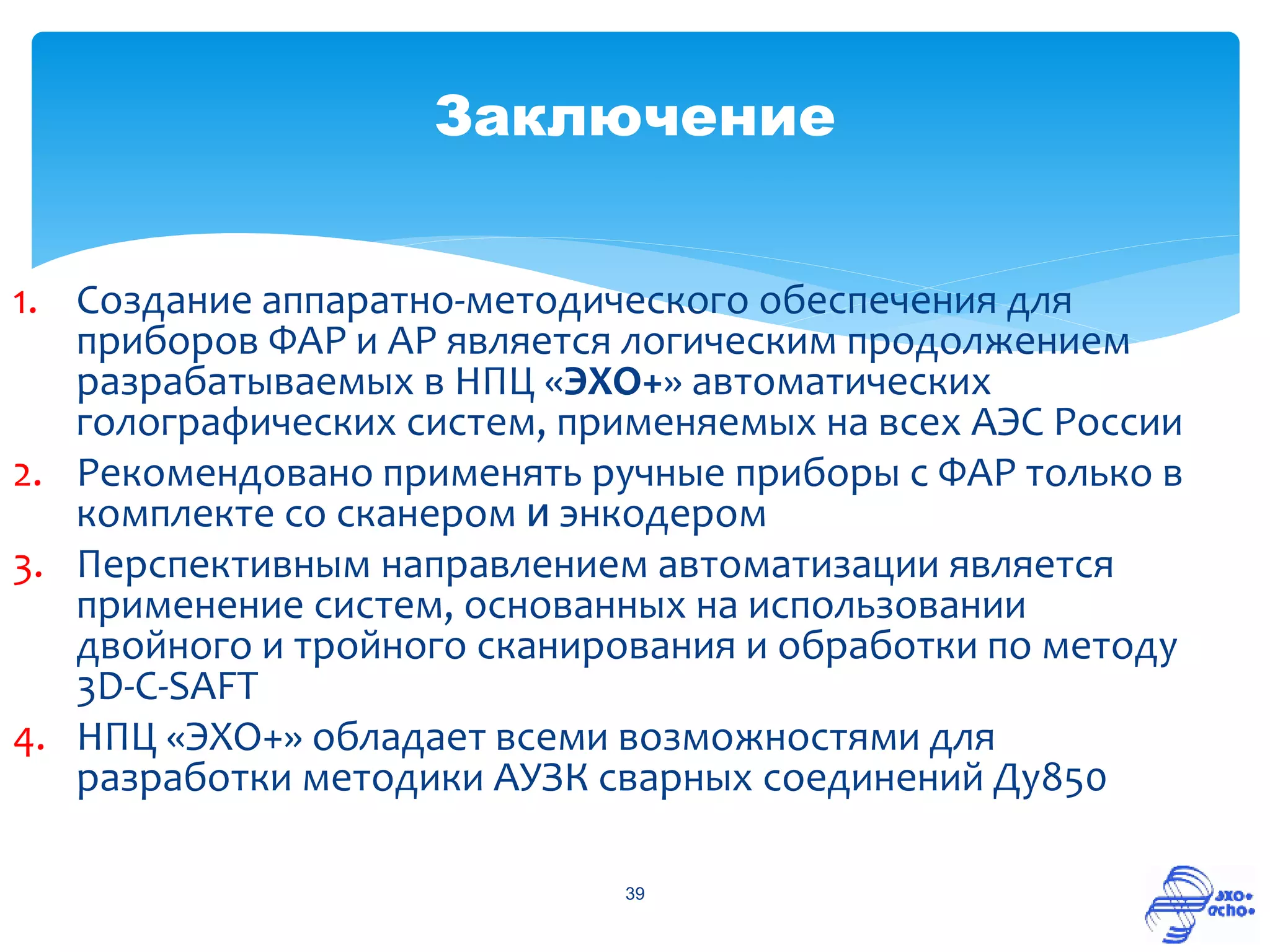 Заключение


1. Создание аппаратно-методического обеспечения для
   приборов ФАР и АР является логическим продолжением
   разрабатываемых в НПЦ «ЭХО+» автоматических
   голографических систем, применяемых на всех АЭС России
2. Рекомендовано применять ручные приборы с ФАР только в
   комплекте со сканером и энкодером
3. Перспективным направлением автоматизации является
   применение систем, основанных на использовании
   двойного и тройного сканирования и обработки по методу
   3D-C-SAFT
4. НПЦ «ЭХО+» обладает всеми возможностями для
   разработки методики АУЗК сварных соединений Ду850

                             39
 