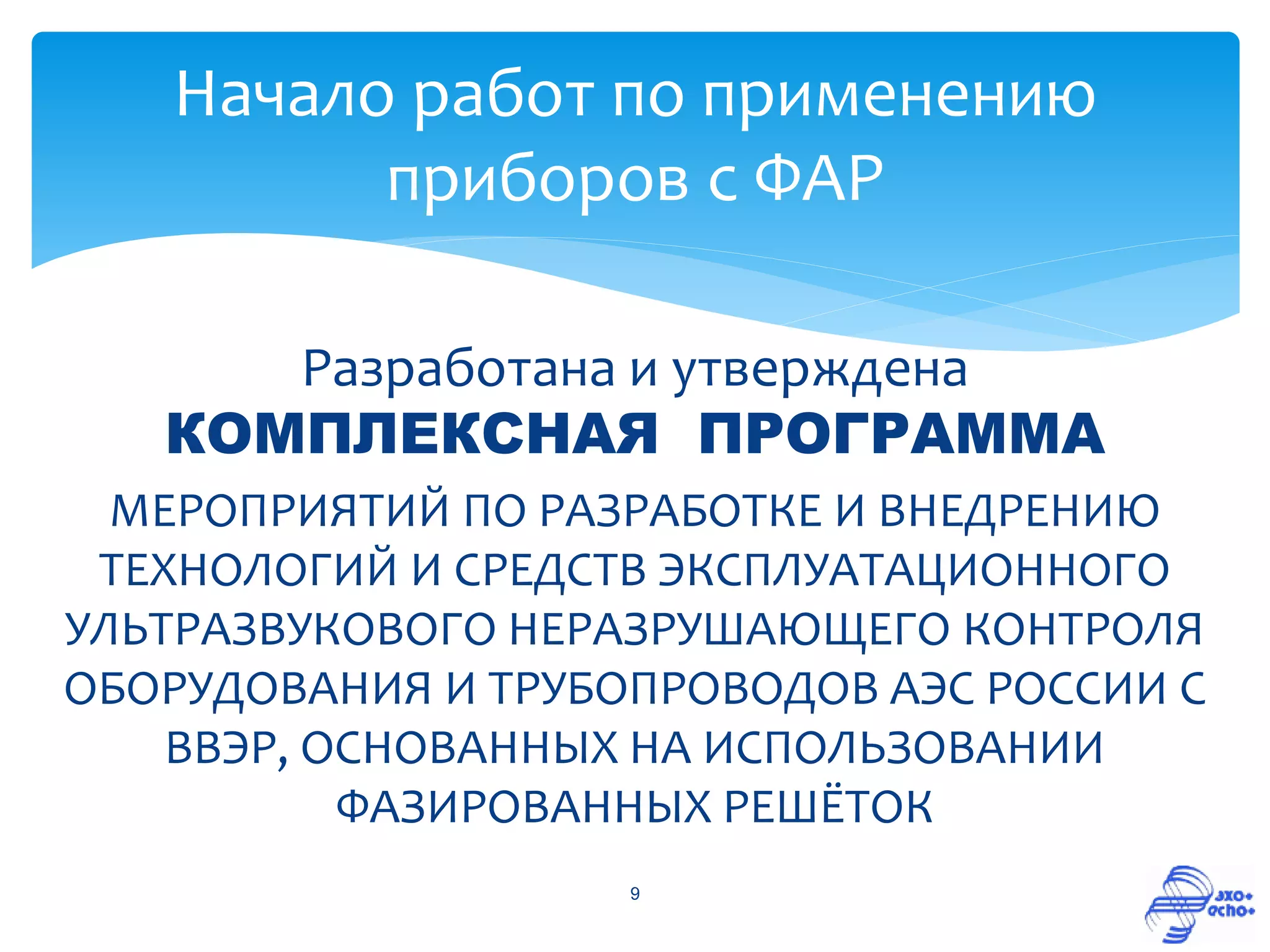 Начало работ по применению
         приборов с ФАР

      Разработана и утверждена
   КОМПЛЕКСНАЯ ПРОГРАММА
  МЕРОПРИЯТИЙ ПО РАЗРАБОТКЕ И ВНЕДРЕНИЮ
 ТЕХНОЛОГИЙ И СРЕДСТВ ЭКСПЛУАТАЦИОННОГО
УЛЬТРАЗВУКОВОГО НЕРАЗРУШАЮЩЕГО КОНТРОЛЯ
ОБОРУДОВАНИЯ И ТРУБОПРОВОДОВ АЭС РОССИИ С
    ВВЭР, ОСНОВАННЫХ НА ИСПОЛЬЗОВАНИИ
           ФАЗИРОВАННЫХ РЕШЁТОК
                    9
 