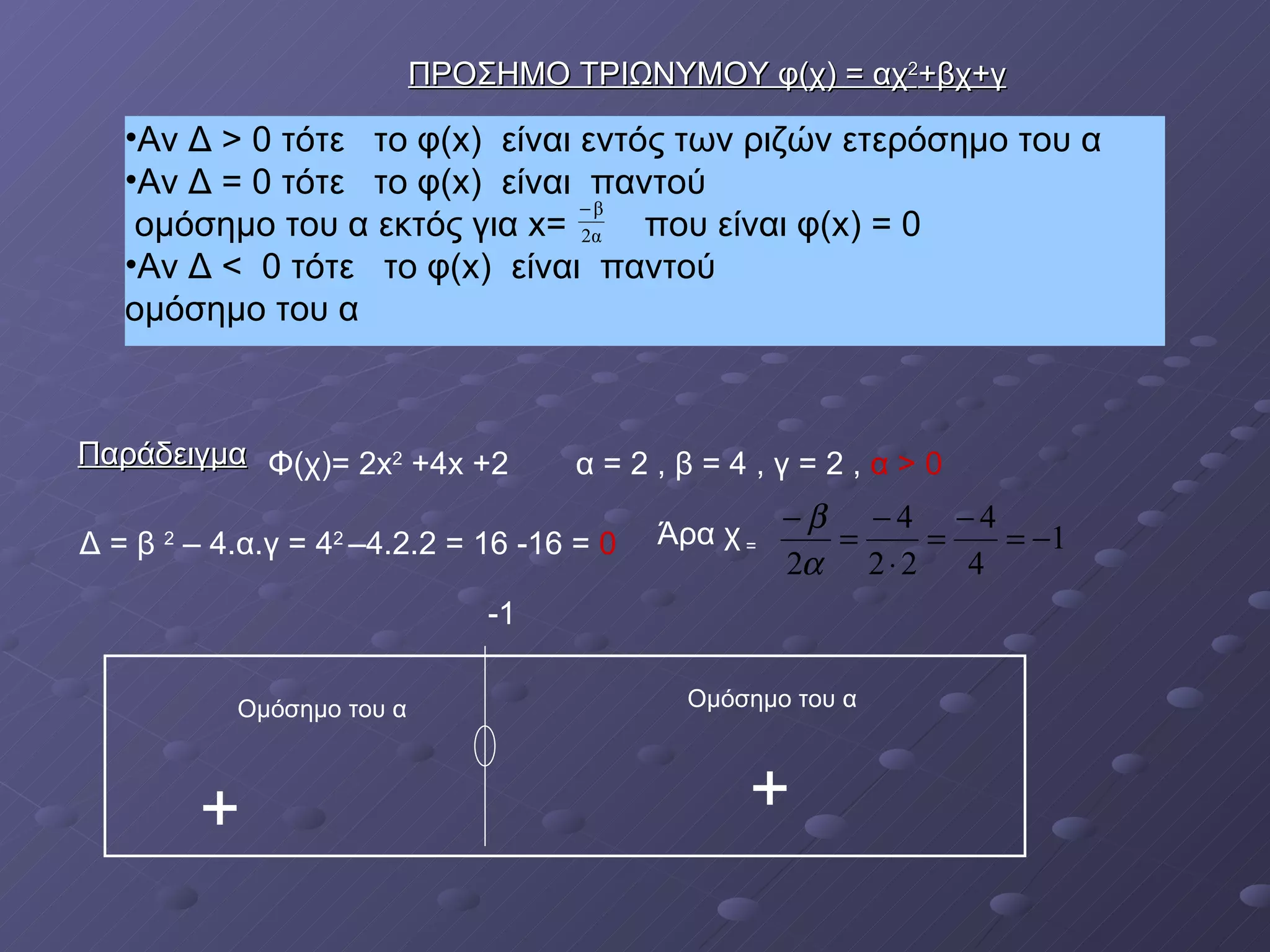 Αν Δ > 0 τότε  το φ( x )  είναι εντός των ριζών ετερόσημο του α  Αν Δ = 0 τότε  το φ( x )  είναι  παντού  ομόσημο του α εκτός για  x =  που είναι φ( x ) = 0  Αν Δ <  0 τότε  το φ( x )  είναι  παντού  ομόσημο του α Παράδειγμα ΠΡΟΣΗΜΟ ΤΡΙΩΝΥΜΟΥ φ(χ) = αχ 2 +βχ+γ Φ(χ)= 2 x 2   +4 x  +2 α = 2 , β = 4 , γ = 2 ,  α > 0 Δ = β  2  – 4.α.γ = 4 2  –4.2.2 = 16 -16 =  0   Άρα χ  =  -1 Ομόσημο του α Ομόσημο του α + + 