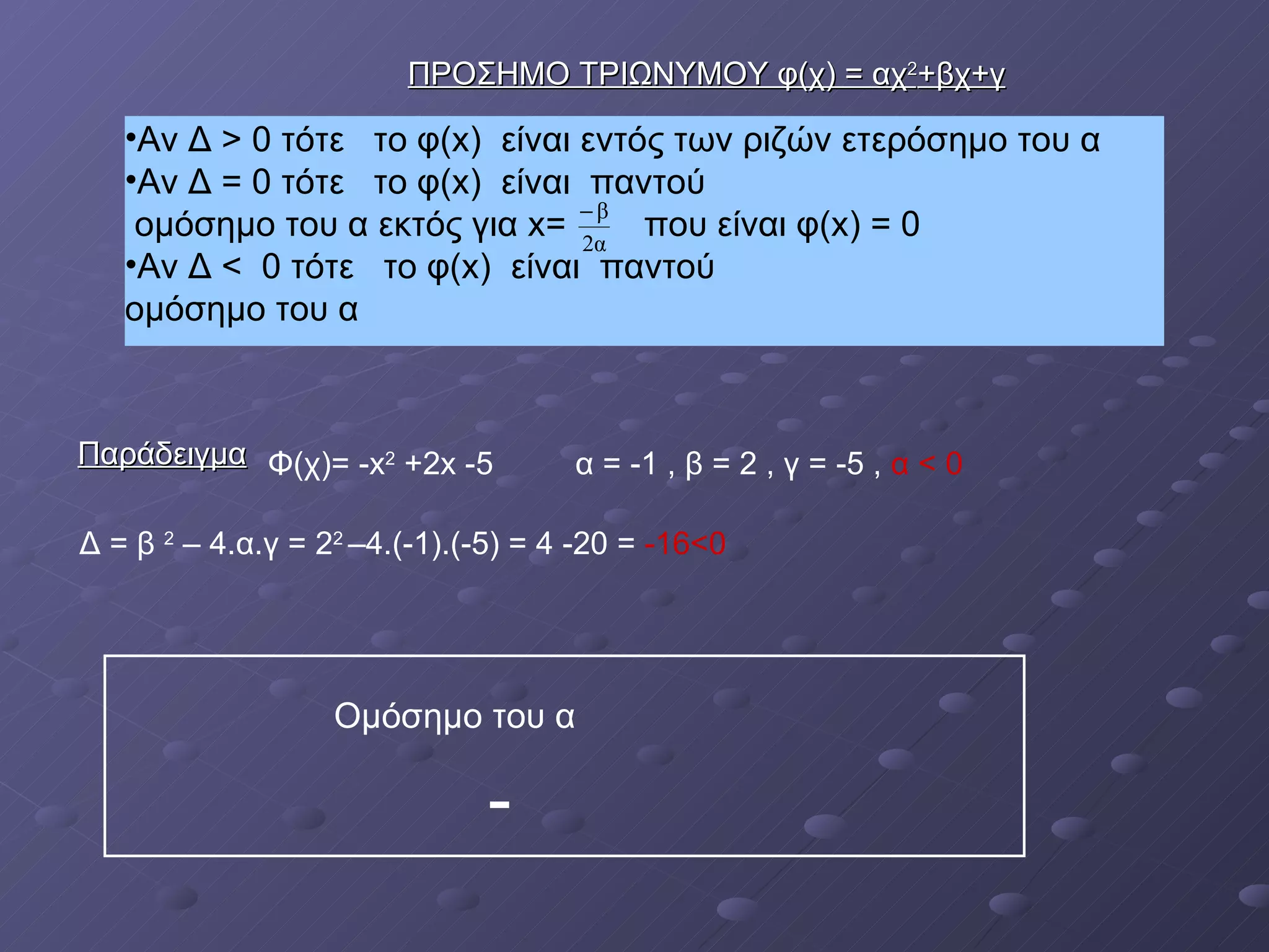 Αν Δ > 0 τότε  το φ( x )  είναι εντός των ριζών ετερόσημο του α  Αν Δ = 0 τότε  το φ( x )  είναι  παντού  ομόσημο του α εκτός για  x =  που είναι φ( x ) = 0  Αν Δ <  0 τότε  το φ( x )  είναι  παντού  ομόσημο του α Παράδειγμα ΠΡΟΣΗΜΟ ΤΡΙΩΝΥΜΟΥ φ(χ) = αχ 2 +βχ+γ Φ(χ)= - x 2   +2 x  -5 α = -1 , β = 2 , γ = -5 ,  α < 0 Δ = β  2  – 4.α.γ = 2 2  –4.(-1).(-5) = 4 -20 =  -16<0   Ομόσημο του α - 