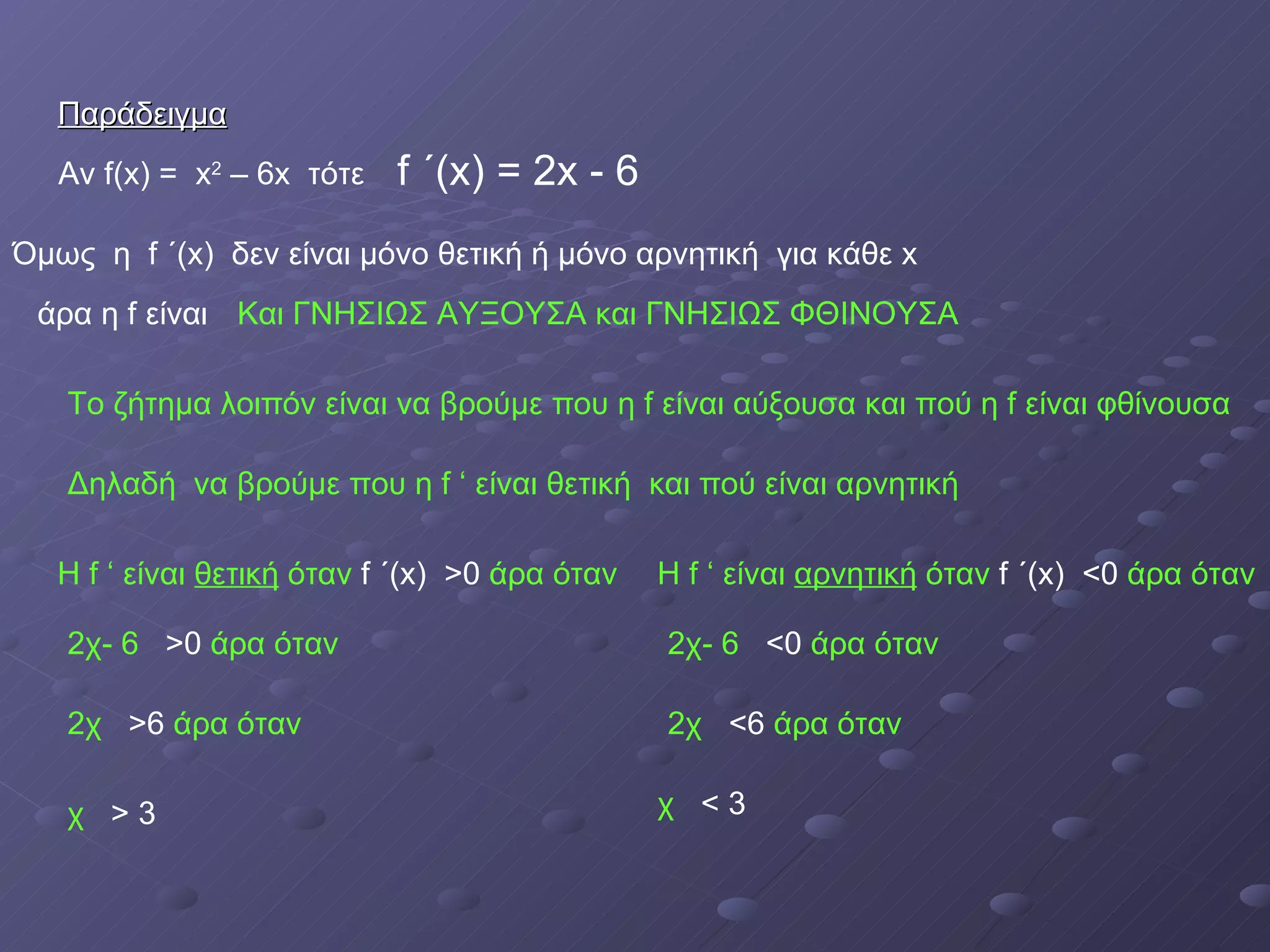 Παράδειγμα Αν  f(x) =  x 2  – 6x  τότε f  ΄( x) = 2x - 6 άρα η  f  είναι Και ΓΝΗΣΙΩΣ ΑΥΞΟΥΣΑ και ΓΝΗΣΙΩΣ ΦΘΙΝΟΥΣΑ Όμως  η  f  ΄( x)   δεν είναι μόνο θετική ή μόνο αρνητική  για κάθε  x Το ζήτημα λοιπόν είναι να βρούμε που η  f  είναι αύξουσα και πού η  f  είναι φθίνουσα Δηλαδή  να βρούμε που η  f  ‘   είναι θετική  και πού   είναι αρνητική Η  f  ‘   είναι  θετική  όταν  f  ΄( x)   >0  άρα όταν 2χ- 6  >0  άρα όταν 2χ  >6  άρα όταν χ  > 3 Η  f  ‘   είναι  αρνητική  όταν  f  ΄( x)   <0  άρα όταν 2χ- 6  <0  άρα όταν 2χ  <6  άρα όταν χ  < 3 