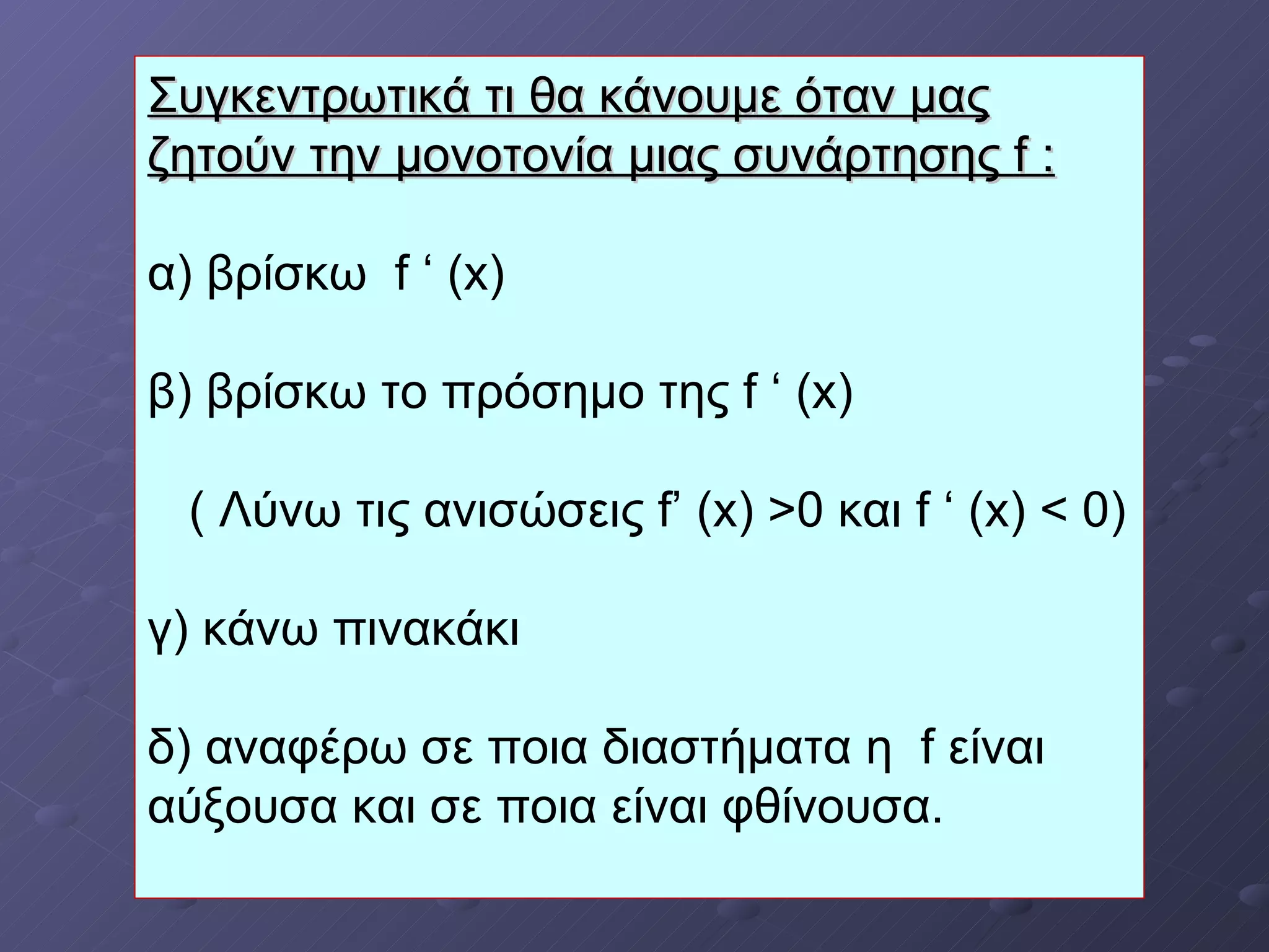 Συγκεντρωτικά τι θα κάνουμε   όταν μας ζητούν την μονοτονία μιας συνάρτησης  f  : α) βρίσκω  f ‘ (x) β) βρίσκω το πρόσημο της  f ‘ (x)   (  Λύνω τις ανισώσεις  f’ (x) >0  και  f ‘ (x) < 0) γ) κάνω πινακάκι δ) αναφέρω σε ποια διαστήματα η  f  είναι αύξουσα και σε ποια είναι φθίνουσα. 