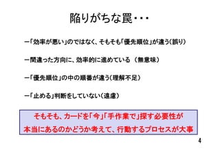 陥りがちな罠・・・
－「効率が悪い」のではなく、そもそも「優先順位」が違う（誤り）

－間違った方向に、効率的に進めている （無意味）

－「優先順位」の中の順番が違う（理解不足）

－「止める」判断をしていない（遠慮）


 そもそも、カードを「今」「手作業で」探す必要性が
本当にあるのかどうか考えて、行動するプロセスが大事
                                  4
 