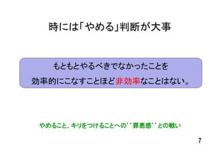 時には「やめる」判断が大事


   もともとやるべきでなかったことを
効率的にこなすことほど非効率なことはない。




 やめること、キリをつけることへの’’罪悪感’’との戦い

                               7
 
