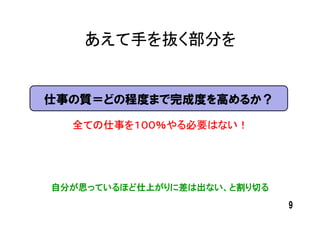 あえて手を抜く部分を


仕事の質＝どの程度まで完成度を高めるか？

  全ての仕事を１００％やる必要はない！




自分が思っているほど仕上がりに差は出ない、と割り切る
                             9
 