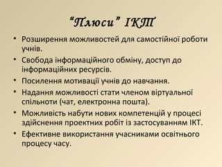 “ Плюси” ІКТ Розширення можливостей для самостійної роботи учнів. Свобода інформаційного обміну, доступ до інформаційних ресурсів. Посилення мотивації учнів до навчання. Надання можливості стати членом віртуальної спільноти (чат, електронна пошта). Можливість набути нових компетенцій у процесі здійснення проектних робіт із застосуванням ІКТ. Ефективне використання учасниками освітнього процесу часу. 