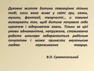 Духовне життя дитини повноцінне тільки тоді, коли вона живе у світі гри, казки, музики, фантазії, творчості… и повинні виховувати так, щоб дитина почувала себе шукачем і відкривачем знань. Тільки за цієї умови одноманітна, напружена, стомлююча робота школяра забарвлюється радісним почуттям і може принести маленьким людям переживання творця. В.О. Сухомлинський 