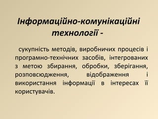 сукупність методів, виробничих процесів і програмно-технічних засобів, інтегрованих з метою збирання, обробки, зберігання, розповсюдження, відображення і використання інформації в інтересах її користувачів. Інформаційно-комунікаційні технології -  