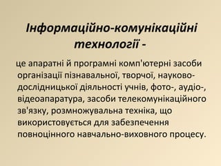 Інформаційно-комунікаційні технології -  це апаратні й програмні комп'ютерні засоби організації пізнавальної, творчої, науково-дослідницької діяльності учнів, фото-, аудіо-, відеоапаратура, засоби телекомунікаційного зв'язку, розмножувальна техніка, що використовується для забезпечення повноцінного навчально-виховного процесу. 