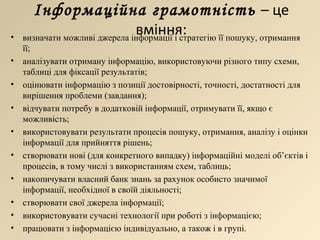 Інформаційна грамотність  – це вміння: визначати можливі джерела інформації і стратегію її пошуку, отримання її; аналізувати отриману інформацію, використовуючи різного типу схеми, таблиці для фіксації результатів; оцінювати інформацію з позиції достовірності, точності, достатності для вирішення проблеми (завдання); відчувати потребу в додатковій інформації, отримувати її, якщо є можливість; використовувати результати процесів пошуку, отримання, аналізу і оцінки інформації для прийняття рішень; створювати нові (для конкретного випадку) інформаційні моделі об’єктів і процесів, в тому числі з використанням схем, таблиць; накопичувати власний банк знань за рахунок особисто значимої інформації, необхідної в своїй діяльності; створювати свої джерела інформації; використовувати сучасні технології при роботі з інформацією; працювати з інформацією індивідуально, а також і в групі . 