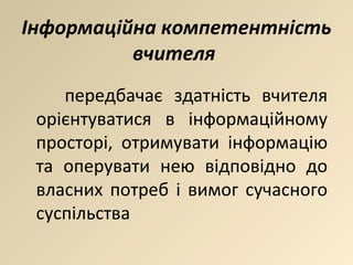 Інформаційна компетентність вчителя  передбачає здатність вчителя орієнтуватися в інформаційному просторі, отримувати інформацію та оперувати нею відповідно до власних потреб і вимог сучасного суспільства 