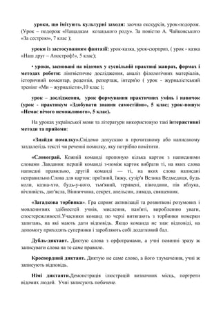 уроки, що імітують культурні заходи: заочна екскурсія, урок-подорож.
(Урок – подорож «Нащадкам козацького роду». За повістю А. Чайковського
«За сестрою», 7 клас );

   уроки із застосуванням фантазії: урок-казка, урок-сюрприз, ( урок - казка
«Наш друг – Апостроф!», 5 клас);

     • уроки, засновані на відомих у суспільній практиці жанрах, формах і
методах роботи: лінгвістичне дослідження, аналіз філологічних матеріалів,
історичний коментар, рецензія, репортаж, інтерв'ю ( урок - журналістський
тренінг «Ми – журналісти»,10 клас );

    урок – дослідження, урок формування практичних умінь і навичок
(урок - практикум «Здобувати знання самостійно», 5 клас; урок-пошук
«Немає нічого неможливого», 5 клас).

    На уроках української мови та літератури використовую такі інтерактивні
методи та прийоми:

     «Знайди помилку».Свідомо допускаю в прочитаному або написаному
заздалегідь тексті чи реченні помилку, яку потрібно помітити.

    «Словограй. Кожній команді пропоную кілька карток з написаними
словами .Завдання: першій команді з-поміж карток вибрати ті, на яких слова
написані правильно, другій команді — ті, на яких слова написані
неправильно.Слова для карток: проїзний, їжжу, сузір'я Велика Ведмедиця, будь
коли, казна-хто, будь-у-кого, тьм'яний, теривені, півгодини, пів яблука,
вічливість, дит'ясла, Вінниччина, секрет, апельсин, ливада, священник.

    «Загадкова торбинка». Гра сприяє активізації та розвиткові розумових і
мовленнєвих здібностей учнів, мислення, пам'яті, виробленню уваги,
спостережливості.Учасники команд по черзі витягають з торбинки номерки
запитань, на які мають дати відповідь. Якщо команда не знає відповіді, на
допомогу приходять суперники і заробляють собі додатковий бал.

    Дубль-диктант. Диктую слова з орфограмами, а учні повинні зразу ж
записувати слова на те саме правило.

    Кросвордний диктант. Диктую не саме слово, а його тлумачення, учні ж
записують відповідь.

    Німі диктанти.Демонстрація ілюстрацій визначних місць, портрети
відомих людей. Учні записують побачене.
 