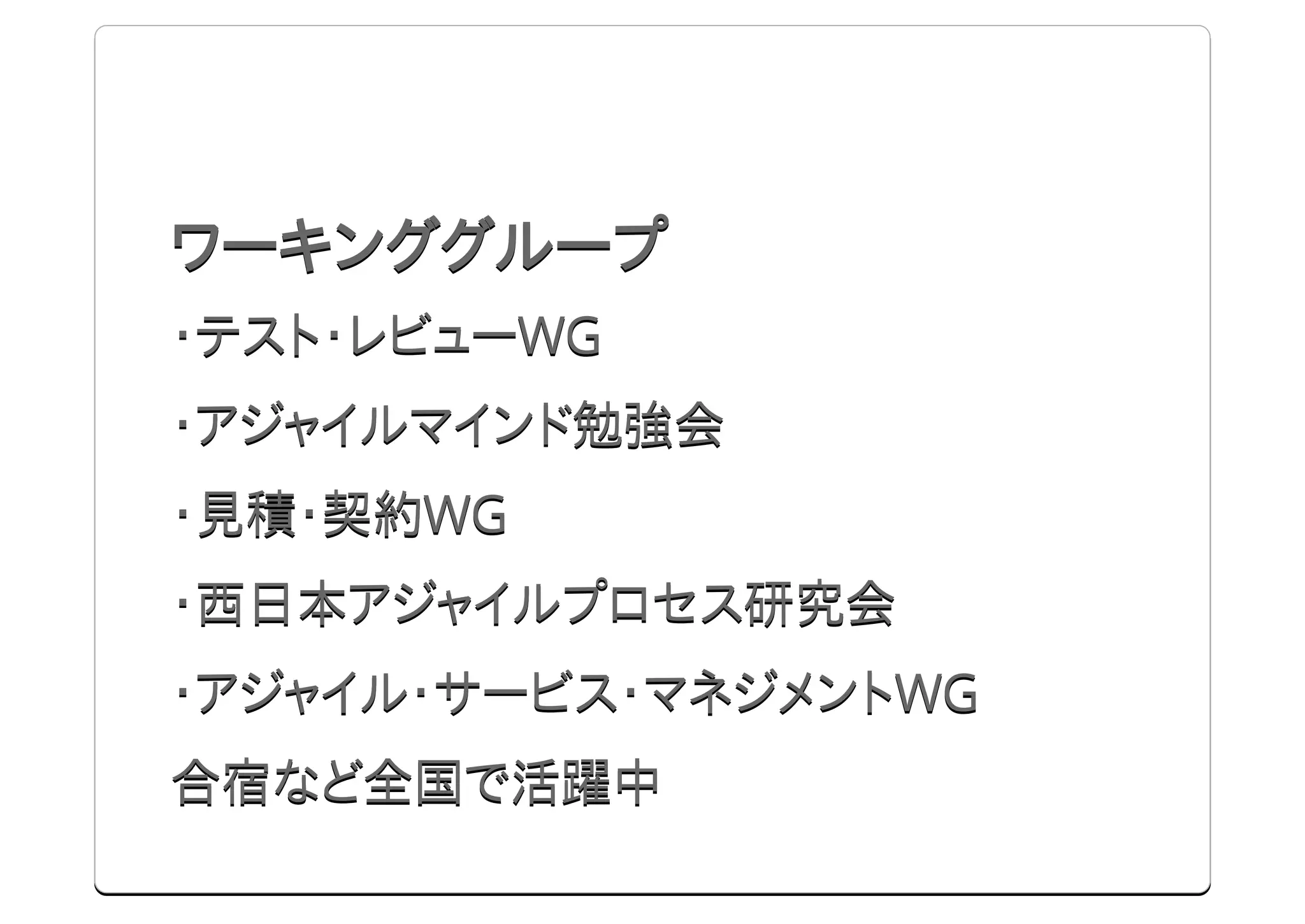 ワーキンググループ
・テスト・レビューWG
・アジャイルマインド勉強会
・見積・契約WG
・西日本アジャイルプロセス研究会
・アジャイル・サービス・マネジメントWG
合宿など全国で活躍中
 