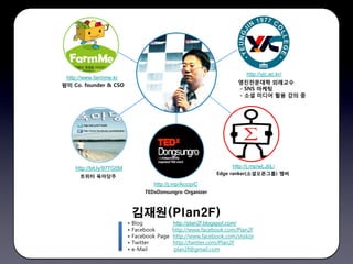 http://yjc.ac.kr/
 http://www.farmme.kr
                                                                     영진전문대학 외래교수
팜미 Co. founder & CSO
                                                                     - SNS 마케팅
                                                                     - 소셜 미디어 활용 강의 중




    http://bit.ly/977G5M                                           http://j.mp/wLJbLi
                                                             Edge ranker(소셜오픈그룹) 멤버
      트위터 육아당주
                                       http://j.mp/AccqvC
                                   TEDxDonsungro Organizer



                               김재원(Plan2F)
                           •   Blog          http://plan2f.blogspot.com/
                           •   Facebook      http://www.facebook.com/Plan2F
                           •   Facebook Page http://www.facebook.com/snskor
                           •   Twitter       http://twitter.com/Plan2F
                           •   e-Mail         plan2f@gmail.com
 