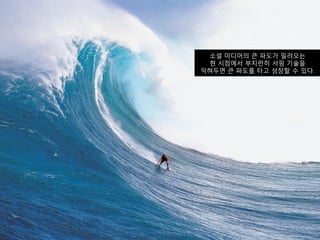 소셜 미디어의 큰 파도가 밀려오는
 현 시점에서 부지런히 서핑 기술을
익혀두면 큰 파도를 타고 성장할 수 있다.
 