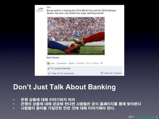 Don’t Just Talk About Banking
•   은행 상품에 대해 이야기하지 마라
•   은행의 상품에 대해 궁금해 한다면 사람들은 공식 홈페이지를 통해 찾아본다
•   사람들이 흥미를 가질만한 만한 것에 대해 이야기해야 한다.

                                       [출처 http://j.mp/xkaNWL ]
 