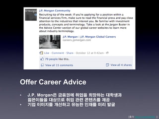 Offer Career Advice
•   J.P. Morgan은 금융권에 취업을 희망하는 대학생과
    젊은이들을 대상으로 취업 관련 콘텐츠를 제공
•   기업 이미지를 개선하고 유능한 인재를 미리 발굴

                                      [출처 http://j.mp/xkaNWL ]
 
