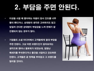 2. 부담을 주면 안된다.
•   이성을 사귈 때 좋아하는 마음이 앞서 진도를 너무

    빨리 뺀다거나, 상대방의 생각은 고려하지도 않고

    앞질러 간다면 상대방이 부담감을 느껴 연애가 잘

    진행되지 않는 경우가 많다.



•   기업들도 소셜 미디어에서 고객들에게 절대 부담을

    주면 안된다. 그냥 어떤 브랜드인가 알아보자는

    생각으로 팬이나 팔로워가 되었는데, 엄청난

    메세지를 푸쉬한다거나 물건을 사달라고 강요하면

    안된다. 고객들은 곧 뒷목을 부여잡고 그 브랜드를

    멀리할 것이다.
 