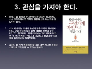 3. 관심을 가져야 한다.
•   연애가 잘 될려면 상대방에 대한 관심이 최고이다.
    소셜 미디어에서도 고객의 취향과 선호하는 것을 잘
    알아야 한다.


•   스쳐 지나가는 뜨내기 손님이 많은 역주변 분식점이
    아닌, 단골 손님이 많은 동네 미장원 원장님 같은
    마인드가 필요하다. 이에 대해서는 게리 바이너척의
    책 "SNS 마케팅, 구멍가게 마인드가 정답이라"라는
    책을 읽어보시길 권해드린다.


•   그러나 한 가지 명심해야 할 것은 너무 지나친 관심은
    스토커로 오인받을 수 있다는 점이다.
 