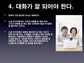 4. 대화가 잘 되어야 한다.
•   연애의 가장 중요한 요소는 대화이다.


•   소셜 미디어에서도 고객과 대화를 잘 해야 한다.
    그리고 대화를 잘 하는 법은 상대방의 말을 귀기울여
    잘 들어주는 것이다.


•   소셜 미디어에서 경청이 중요하다고 하는 이유가
    바로 여기에 있다. 고객들은 자신들의 작은 의견을 잘
    들어주는 기업에게서 존중받고 대접받고 있다는
    느낌을 받는다. 개선을 바라는 사항이나 불만을 잘
    경청하여 그것이 실제로 서비스에 반영되었다고
    느꼈을 때 고객들은 큰 감동을 받게 된다.
 