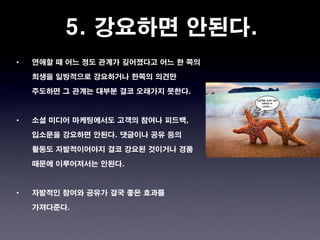 5. 강요하면 안된다.
•   연애할 때 어느 정도 관계가 깊어졌다고 어느 한 쪽의

    희생을 일방적으로 강요하거나 한쪽의 의견만

    주도하면 그 관계는 대부분 결코 오래가지 못한다.



•   소셜 미디어 마케팅에서도 고객의 참여나 피드백,

    입소문을 강요하면 안된다. 댓글이나 공유 등의

    활동도 자발적이어야지 결코 강요된 것이거나 경품

    때문에 이루어져서는 안된다.



•   자발적인 참여와 공유가 결국 좋은 효과를

    가져다준다.
 
