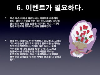 6. 이벤트가 필요하다.
•   무슨 무슨 데이나 기념일에는 이벤트를 해주어야
    한다. 엄청난 선물을 주는 것은 아니더라도 적당히
    센스있고 가치 있는 선물을 해주어야 하고 기대치
    않은 이벤트가 있어야 연애가 원활해진다.




•   소셜 미디어에서도 이런 이벤트가 중요하다. 그러나
    그것이 단순히 양적으로 팬이나 팔로워만 늘리려는
    의도된 이벤트보다는 기대치 않은 작은 선물이
    주어졌을 때 더욱 효과를 발할 수 있다. 그리고
    경품이 아닌 고객에게 뭔가 즐거움을 주려는
    이벤트가 필요하다. 우리는 마케팅에서 고객에게
    행복감과 즐거움을 주려는 자세와 센스를 더 길러야
    한다.
 