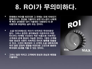 8. ROI가 무의미하다.
•   연애에서 ROI를 따진다면 그 연애는 오래 지속되기
    힘들것이다. 정성을 기울이다 보면 어느샌가 나에게
    푹 빠진 상대방은 내가 기울였던 사랑보다 더 큰
    사랑으로 보답하는 날이 오는 것이다.


•   소셜 미디어에서도 ROI가 아직까진 무의미한것
    같다. 그러나 잠깐만 생각해보면 지금까지의 어떤
    미디어나 마케팅 수단보다 적은 비용으로 지속적인
    고객과의 관계 형성이 가능한 것이다. 1명의 고객에
    대한 정성과 사랑이 지속적인 라이프 밸류를 창출할
    수 있고, 그것이 확산되어 그 고객의 소셜 네트워크에
    적지 않은 긍정적 영향을 미친다면 그것으로 충분한
    투자대비 효과를 거둘 수 있는 것이다.


•   그러니 일단 닥치고 고객에게 정성과 관심과 애정을
    기울여라.
 