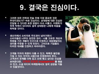 9. 결국은 진심이다.
•   그러한 모든 전략과 전술 전에 가장 중요한 것은
    무엇이겠는가? 바로 진심이다. 상대방에 대한 진심만
    전달될 수 있다면 표현 방법이 다소 서툴고, 이벤트가
    뒤죽 박죽이 되더라도 결국 상대방은 나에게 마음을
    허락할 것이다.


•   생산자에서 소비자로 주도권이 넘어가면서
    소비자들은 너무도 당연한 권리 : 나를 고유한 개성과
    취향을 가진 개별의 인간으로 인정하고 대접해달라는
    권리를 주창할 수 있게 되었다. 그러므로 기업들도
    이러한 대세를 인정하고 따라야한다.


•   고객들 각자의 취향이 다를 수 있고, 독특한 불만을
    가질 수 있는 각각의 사람으로 인정하여야 한다.
    고객과의 관계를 더욱 깊고 오래 맺고 싶다는 진심을
    보여준다면, 고객과 진정한 engagement를 맺을
    수 있고, 소셜 미디어 마케팅에서도 결국 성공을 거둘
    수 있을것이다.
 