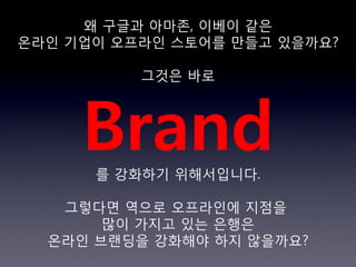 왜 구글과 아마존, 이베이 같은
온라읶 기업이 오프라읶 스토어를 만들고 있을까요?

          그것은 바로




     Brand
      를 강화하기 위해서입니다.

   그렇다면 역으로 오프라읶에 지점을
       많이 가지고 있는 은행은
  온라읶 브랜딩을 강화해야 하지 않을까요?
 