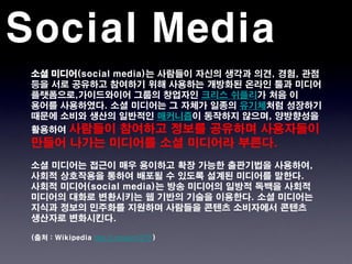 Social Media
 소셜 미디어(social media)는 사람들이 자신의 생각과 의견, 경험, 관점
 등을 서로 공유하고 참여하기 위해 사용하는 개방화된 온라인 툴과 미디어
 플랫폼으로,가이드와이어 그룹의 창업자인 크리스 쉬플리가 처음 이
 용어를 사용하였다. 소셜 미디어는 그 자체가 일종의 유기체처럼 성장하기
 때문에 소비와 생산의 일반적인 매커니즘이 동작하지 않으며, 양방향성을
 활용하여사람들이 참여하고 정보를 공유하며 사용자들이
 만들어 나가는 미디어를 소셜 미디어라 부른다.
 소셜 미디어는 접근이 매우 용이하고 확장 가능한 출판기법을 사용하여,
 사회적 상호작용을 통하여 배포될 수 있도록 설계된 미디어를 말한다.
 사회적 미디어(social media)는 방송 미디어의 일방적 독백을 사회적
 미디어의 대화로 변환시키는 웹 기반의 기술을 이용한다. 소셜 미디어는
 지식과 정보의 민주화를 지원하며 사람들을 콘텐츠 소비자에서 콘텐츠
 생산자로 변화시킨다.

 (출처 : Wikipedia http://j.mp/wm72TF)
 