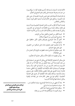 ‫اﻻﻓﱰاﺿﺎت اﻟﺴﻠﺒﻴﺔ ﻭاﺳﺘﺒﺪاﳍﺎ ﺑﺄﺧﺮ￯ إﳚﺎﺑﻴﺔ ﲡﺎﻩ ﻣﺎ ﺳﻴﻜﺘﺴﺒﻮﻧﻪ‬
             ‫ﱡ‬
           ‫ﻣﻦ ﺧﱪات ﻭﻣﻌﺮﻓﺔ ﺟﺪﻳﺪة, ﻓﻠﻦ ﻳﻜﺘﺐ ﳍﻢ اﻟﻨﺠﺎح ﰲ اﻟﺘﻌﻠﻢ.‬
                                                  ‫ﹸ‬
      ‫إﻥ اﻓﱰاﺿﺎﺗﻨﺎ اﳌﺴﺒﻘﺔ ﻗﺎدرة ﻋﲆ ﺗﻠﻮﻳﻦ ﲡﺮﺑﺘﻨﺎ اﳉﺪﻳﺪة أﻭ ﺣﺘﻰ ﺧﻠﻖ‬
      ‫ﻫﺬﻩ اﻟﺘﺠﺮﺑﺔ. ﻭﺑﺎﻟﺘﺎﱄ ﲤﻴﻞ اﻻﻓﱰاﺿﺎت اﻟﺴﻠﺒﻴﺔ ﳋﻠﻖ ﲡﺮﺑﺔ ﺳﻠﺒﻴﺔ,‬
                                               ‫ﻭاﻟﻌﻜﺲ ﺑﺎﻟﻌﻜﺲ.‬
                                                   ‫ﹰ ﹸ ﱢ‬
      ‫ﳛﺪث أﺣﻴﺎﻧﺎ أﻥ ﳜﺮب اﳌﺪرب ﻛﺎﻣﻞ اﻟﻌﻤﻠﻴﺔ اﻟﺘﻌﻠﻴﻤﻴﺔ دﻭﻥ أﻥ ﻳﻨﺘﺒﻪ‬
      ‫إﱃ ذﻟﻚ, ﻭذﻟﻚ ﻋﻨﺪﻣﺎ ﻳﺰرع اﻹﳛﺎءات اﻟﺴﻠﺒﻴﺔ ﰲ ﺟﻮ اﳌﺘﺪرﺑﲔ.‬
                         ‫ﹰ‬
      ‫ﻳﻤﻜﻦ أﻥ ﳛﺪث ذﻟﻚ ﺑﺒﺴﺎﻃﺔ إذا ﻗﺎﻝ اﳌﺪرب أﻳﺎ ﻣﻦ اﻷﺷﻴﺎء اﻟﺘﺎﻟﻴﺔ:‬
                    ‫ﻟﺪﻳﻨﺎ اﻟﻜﺜﲑ ﻣﻦ اﻟﻌﻤﻞ ﻭاﻟﻘﻠﻴﻞ ﺟﺪ ﹰا ﻣﻦ اﻟﻮﻗﺖ.‬   ‫•‬
                           ‫ﻣﻮﺿﻮع اﻟﻴﻮﻡ ﻟﻴﺲ ﻣﻦ اﻟﺴﻬﻮﻟﺔ ﺑﻤﻜﺎﻥ.‬       ‫•‬
      ‫أﻋﻠﻢ أﻥ ﻫﺬا اﳌﻮﺿﻮع ﻳﺼﻴﺒﻜﻢ ﺑﺎﳌﻠﻞ, ﻟﻜﻦ ﺣﺎﻓﻈﻮا ﻋﲆ‬               ‫•‬
                                                  ‫ﺗﺮﻛﻴﺰﻛﻢ رﺟﺎء.‬
                                                       ‫ﹼ‬
      ‫إذا ﱂ ﺗﺘﻌﻠﻤﻮا ﻛﻴﻒ ﺗﻔﻌﻠﻮﻥ ﻫﺬا, ﻓﻠﻦ ﺗﺘﻤﻜﻨﻮا ﻣﻦ اﳊﺼﻮﻝ‬           ‫•‬
                                           ‫ﻋﲆ ﻋﻤﻞ ﻣﻬﲈ ﺣﺎﻭﻟﺘﻢ.‬
      ‫ﳚﺐ ﻋﻠﻴﻜﻢ أﻥ ﺗﺘﺬﻛﺮﻭا ﻫﺬﻩ اﳋﻄﻮات اﻟﺜﲈﻧﻴﺔ )أﻭ اﻟﻌﴩة, أﻭ‬         ‫•‬
                                                  ‫ﺣﺘﻰ اﻟﺜﻼﺛﺔ!(.‬
              ‫ﹼ‬
          ‫رﺑﲈ ﻟﻦ ﺗﻔﻬﻤﻮا ﻣﺎ ﺳﺄﻗﻮﻟﻪ اﻵﻥ, ﻭﻟﻜﻦ ﺣﺎﻭﻟﻮا أﻥ ﺗﺘﻌﻠﻤﻮﻩ.‬     ‫•‬

      ‫ﻫﻞ ﻳﻤﻜﻦ أﻥ ﺗﺘﺨﻴﻠﻮا اﻹﻋﺎﻗﺔ اﻟﺘﻲ ﻳﻤﻜﻦ أﻥ ﺗﻨﺘﺞ ﻋﻦ اﺳﺘﺨﺪاﻡ أﻱ‬
                                  ‫ﱡ‬
      ‫ﻣﻦ ﻫﺬﻩ اﻟﻌﺒﺎرات? أﻳﻦ ﻣﺘﻌﺔ اﻟﺘﻌﻠﻢ ﻣﻦ ﻫﺬا ﻛﻠﻪ? ﻻ ﺑﺪ أﻥ ﳛﺬر‬
      ‫اﳌﺪرﺑﻮﻥ ﻭﻣﺴﺎﻋﺪﻭ اﳌﺪرﺑﲔ ﻣﻦ ﺑﺬر اﻟﺴﻠﺒﻴﺔ ﰲ اﳉﻮ, ﻭأﻥ ﻳﺴﻌﻮا‬
      ‫ﺟﻬﺪﻫﻢ أﻥ ﻳﺴﺘﺒﺪﻟﻮا ذﻟﻚ ﺑﺎﻹﳛﺎءات اﻹﳚﺎﺑﻴﺔ. إﻥ اﳌﺘﻠﻘﻲ, ﻋﻨﺪﻣﺎ‬
                     ‫ﹸﱢ‬
      ‫ﻧﻘﺪﱢ ﻡ ﻟﻪ ﻋﺒﺎرة ﲢﺘﻮﻱ ﻋﲆ إﳛﺎء إﳚﺎﰊ, ﻳﺘﻠﻘﺎﻫﺎ ﺑﻜﻠﻴﺘﻪ, ﻋﲆ ﻣﺴﺘﻮ￯‬
      ‫ﻭﻋﻴﻪ ﻭﻻﻭﻋﻴﻪ, ﻭﺑﺬﻟﻚ ﻳﻜﻮﻥ ﳍﺬﻩ اﻹﳚﺎﺑﻴﺔ أﺛﺮ ﻋﻤﻴﻖ ﻋﲆ اﻟﻌﻤﻠﻴﺔ‬
      ‫اﻟﺘﻌﻠﻴﻤﻴﺔ. إﻟﻴﻜﻢ ﻓﻴﲈ ﻳﲇ ﺑﻌﺾ اﳌﻘﱰﺣﺎت ﻋﻦ إﳛﺎءات إﳚﺎﺑﻴﺔ‬
                                 ‫ﻳﻤﻜﻦ اﺳﺘﺨﺪاﻣﻬﺎ ﰲ ﻗﺎﻋﺔ اﻟﺘﺪرﻳﺐ:‬
      ‫ﺑﻌﺪ أﻥ ﻧﻨﺘﻬﻲ ﻣﻦ دراﺳﺔ ﻫﺬا اﳌﻮﺿﻮع, ﺳﻮﻑ ﺗﺘﻤﻜﻨﻮﻥ ﻣﻦ ..‬          ‫•‬
                              ‫ﺳﻮﻑ ﺗﺴﺘﻤﺘﻌﻮﻥ ﺑﺪراﺳﺔ ﻣﺎ ﻳﲇ.‬           ‫•‬
                         ‫ﺳﻴﻜﻮﻥ ﻫﺬا اﳌﻮﺿﻮع ﻣﻔﻴﺪ ﹰا ﺟﺪ ﹰا ﻟﻜﻢ.‬       ‫•‬
                ‫ﺳﻮﻑ ﲢﺒﻮﻥ ﻣﺎ ﺳﻴﻤﻜﱢﻨﻜﻢ ﻫﺬا اﻟﺪرس ﻣﻦ ﻓﻌﻠﻪ.‬
                                              ‫ﹸ‬                    ‫•‬




‫711‬
 