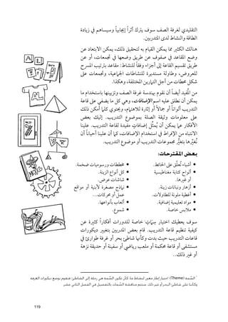 ‫اﻟﺘﻘﻠﻴﺪﻱ ﻟﻐﺮﻓﺔ اﻟﺼﻒ ﺳﻮﻑ ﻳﱰﻙ أﺛﺮ ﹰا إﳚﺎﺑﻴﺎ ﻭﺳﻴﺴﺎﻫﻢ ﰲ زﻳﺎدة‬
                                              ‫ﹰ‬
                                                               ‫اﻟﻄﺎﻗﺔ ﻭاﻟﻨﺸﺎط ﻟﺪ￯ اﳌﺘﺪرﺑﲔ.‬
                              ‫ﻫﻨﺎﻟﻚ اﻟﻜﺜﲑ ﳑﺎ ﻳﻤﻜﻦ اﻟﻘﻴﺎﻡ ﺑﻪ ﻟﺘﺤﻘﻴﻖ ذﻟﻚ, ﻳﻤﻜﻦ اﻻﺑﺘﻌﺎد ﻋﻦ‬
                              ‫ﻭﺿﻊ اﳌﻘﺎﻋﺪ ﰲ ﺻﻔﻮﻑ ﻋﻦ ﻃﺮﻳﻖ ﻭﺿﻌﻬﺎ ﰲ ﲡﻤﻌﺎت, أﻭ ﻋﻦ‬
                                                        ‫ﹰ‬
                              ‫ﻃﺮﻳﻖ ﺗﻘﺴﻴﻢ اﻟﻘﺎﻋﺔ إﱃ أﺟﺰاء ﻭﻓﻘﺎ ﻟﻠﻨﺸﺎط: ﻣﻘﺎﻋﺪ ﺑﱰﺗﻴﺐ اﳌﴪح‬
                              ‫ﻟﻠﻌﺮﻭض, ﻭﻃﺎﻭﻟﺔ ﻣﺴﺘﺪﻳﺮة ﻟﻠﻨﺸﺎﻃﺎت اﳉﲈﻋﻴﺔ, ﻭﲡﻤﻌﺎت ﻋﲆ‬
                                            ‫ﺷﻜﻞ ﳏﻄﺎت ﻣﻦ أﺟﻞ اﻟﺘﲈرﻳﻦ اﳌﺨﺘﻠﻔﺔ, ﻭﻫﻜﺬا.‬
                                                                             ‫ﹰ‬     ‫ﹸ‬
                              ‫ﻣﻦ اﳌﻔﻴﺪ أﻳﻀﺎ أﻥ ﻧﻘﻮﻡ ﲠﻨﺪﺳﺔ ﻏﺮﻓﺔ اﻟﺼﻒ ﻭﺗﺰﻳﻴﻨﻬﺎ ﺑﺎﺳﺘﺨﺪاﻡ ﻣﺎ‬
                              ‫ﻳﻤﻜﻦ أﻥ ﻧﻄﻠﻖ ﻋﻠﻴﻪ اﺳﻢ اﻹﺿﺎﻓﺎت, ﻭﻫﻲ ﻛﻞ ﻣﺎ ﻳﻀﻔﻲ ﻋﲆ ﻗﺎﻋﺔ‬
                              ‫اﻟﺘﺪرﻳﺐ أﻟﻮاﻧﺎ أﻭ ﲨﺎﻻﹰ أﻭ إﺛﺎرة ﻟﻼﻫﺘﲈﻡ, ﻭﳛﺘﻮﻱ ﻛﻠﲈ أﻣﻜﻦ ذﻟﻚ‬
                                                                           ‫ﹰ‬
                              ‫ﻋﲆ ﻣﻌﻠﻮﻣﺎت ﻭﺛﻴﻘﺔ اﻟﺼﻠﺔ ﺑﻤﻮﺿﻮع اﻟﺘﺪرﻳﺐ. إﻟﻴﻚ ﺑﻌﺾ‬
                                                          ‫ﹴ‬       ‫ﱢ‬
                              ‫اﻷﻓﻜﺎر ﻋﲈ ﻳﻤﻜﻦ أﻥ ﹸﻳﻤﺜﻞ إﺿﺎﻓﺎت ﻣﻔﻴﺪة ﻟﻘﺎﻋﺔ اﻟﺘﺪرﻳﺐ. ﻋﻠﻴﻨﺎ‬
                                  ‫ﹰ‬
                              ‫اﻻﻧﺘﺒﺎﻩ ﻣﻦ اﻹﻓﺮاط ﰲ اﺳﺘﺨﺪاﻡ اﻹﺿﺎﻓﺎت, ﻛﲈ أﻥ ﻋﻠﻴﻨﺎ أﺣﻴﺎﻧﺎ أﻥ‬
                                            ‫ﹸﻧﻐﲑﻫﺎ ﺑﺘﻐﲑ ﳎﻤﻮﻋﺎت اﻟﺘﺪرﻳﺐ أﻭ ﻣﻮﺿﻮع اﻟﺘﺪرﻳﺐ.‬
                                                                               ‫ﱡ‬      ‫ﱢ‬
                                                                              ‫ﺑﻌﺾ اﳌﻘﺘﺮﺣﺎت:‬
                           ‫ﳐﻄﻄﺎت ﻭرﺳﻮﻣﻴﺎت ﺿﺨﻤﺔ.‬            ‫•‬                              ‫ﱠ‬
                                                                           ‫أﺷﻴﺎء ﹸﺗﻌﻠﻖ ﻋﲆ اﳊﺎﺋﻂ.‬     ‫•‬
                                        ‫ﻛﻞ أﻧﻮاع اﻟﺰﻳﻨﺔ.‬   ‫•‬                ‫أﻟﻮاح ﻛﺘﺎﺑﺔ ﻣﻐﻨﺎﻃﻴﺴﻴﺔ‬    ‫•‬
                                       ‫ﺷﺎﺷﺎت ﻋﺮض.‬          ‫•‬                             ‫أﻭ ﻏﲑﻫﺎ.‬
                          ‫ﻧﲈذج ﻣﺼﻐﺮة ﻷﺑﻨﻴﺔ أﻭ ﻣﻮاﻗﻊ‬        ‫•‬                   ‫أزﻫﺎر ﻭﻧﺒﺎﺗﺎت زﻳﻨﺔ.‬   ‫•‬
                                    ‫ﻋﻤﻞ أﻭ ﳏﺮﻛﺎت...‬                       ‫أﻏﻄﻴﺔ ﻣﻠﻮﻧﺔ ﻟﻠﻄﺎﻭﻻت.‬       ‫•‬
                                       ‫أﻟﻌﺎب ﺑﺄﻧﻮاﻋﻬﺎ.‬     ‫•‬                  ‫ﻣﻮاد ﺗﻌﻠﻴﻤﻴﺔ إﺿﺎﻓﻴﺔ.‬   ‫•‬
                                                 ‫ﺷﻤﻮع.‬     ‫•‬                        ‫ﻣﻼﺑﺲ ﺧﺎﺻﺔ.‬       ‫•‬
                                                             ‫ﹺ ﹴ‬
                              ‫ﺳﻮﻑ ﻳﻌﻄﻴﻚ اﺧﺘﻴﺎر ﺳ ﹶﲈت ﺧﺎﺻﺔ ﻟﻠﺪﻭرات أﻓﻜﺎر ﹰا ﻛﺜﲑة ﻋﻦ‬
                                                                     ‫١‬



                              ‫ﻛﻴﻔﻴﺔ ﺗﻨﻈﻴﻢ ﻗﺎﻋﺔ اﻟﺘﺪرﻳﺐ. ﻗﺎﻡ ﺑﻌﺾ اﳌﺪرﺑﲔ ﺑﺘﻐﻴﲑ دﻳﻜﻮرات‬
                              ‫ﻗﺎﻋﺎت اﻟﺘﺪرﻳﺐ ﺣﻴﺚ ﺑﺪت ﻭﻛﺄﳖﺎ ﺷﺎﻃﺊ ﺑﺤﺮ أﻭ ﻏﺮﻓﺔ ﻃﻮارئ ﰲ‬
                              ‫ﻣﺴﺘﺸﻔﻰ أﻭ ﻗﺎﻋﺔ ﳏﻜﻤﺔ أﻭ ﻣﻠﻌﺐ رﻳﺎﴈ أﻭ ﺳﻔﻴﻨﺔ أﻭ ﺣﺪﻳﻘﺔ ﻧﺰﻫﺔ‬
                                                                          ‫أﻭ ﻏﲑ ذﻟﻚ..‬


                                                                                                         ‫١‬
‫اﻟﺴﻤﺔ )‪ :(Theme‬اﺧﺘﻴﺎر إﻃﺎر ﻣﻌﲔ ﻟﻨﺸﺎط ﻣﺎ، ﻛﺄن ﺗﻜﻮن اﻟﺴﻤﺔ ﻫﻲ رﺣﻠﺔ إﻟﻰ اﻟﺸﺎﻃﺊ، ﻓﻨﻘﻮم ﺑﻮﺿﻊ دﻳﻜﻮرات اﻟﻐﺮﻓﺔ‬
                                                ‫ﱢ‬                                                 ‫ﱢ‬
                    ‫وﻛﺄﻧﻨﺎ ﻋﻠﻰ ﺷﺎﻃﺊ اﻟﺒﺤﺮ أو ﻏﻴﺮ ذﻟﻚ، ﺳﺘﺘﻢ ﻣﻨﺎﻗﺸﺔ اﻟﺴﻤﺎت ﺑﺎﻟﺘﻔﺼﻴﻞ ﻓﻲ اﻟﻔﺼﻞ اﻟﺜﺎﻧﻲ ﻋﺸﺮ.‬
                                                     ‫ﱢ‬




  ‫911‬
 