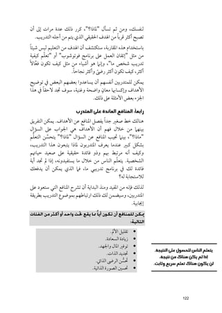 ‫ﻟﻨﻔﺴﻚ, ﻭﻣﻦ ﺛﻢ ﺗﺴﺄﻝ "ﳌﺎذا?", ﻛﺮر ذﻟﻚ ﻋﺪة ﻣﺮات إﱃ أﻥ‬
                                           ‫ﹰ‬
  ‫ﺗﺼﺒﺢ أﻛﺜﺮ ﻗﺮﺑﺎ ﻣﻦ اﳍﺪﻑ اﳊﻘﻴﻘﻲ اﻟﺬﻱ ﻳﺘﻢ ﻣﻦ أﺟﻠﻪ اﻟﺘﺪرﻳﺐ.‬
 ‫ﹰ‬
 ‫ﺑﺎﺳﺘﺨﺪاﻡ ﻫﺬﻩ اﳌﻘﺎرﺑﺔ, ﺳﺘﻜﺘﺸﻒ أﻥ اﳍﺪﻑ ﻣﻦ اﻟﺘﻌﻠﻴﻢ ﻟﻴﺲ ﺷﻴﺌﺎ‬
        ‫ﹼ‬
 ‫ﻣﻦ ﻣﺜﻞ "إﺗﻘﺎﻥ اﻟﻌﻤﻞ ﻋﲆ ﺑﺮﻧﺎﻣﺞ ﻓﻮﺗﻮﺷﻮب" أﻭ "ﺗﻌﻠﻢ ﻛﻴﻔﻴﺔ‬
‫ﺗﺪرﻳﺐ ﺷﺨﺺ ﻣﺎ", ﻭإﻧﲈ ﻫﻮ أﺷﻴﺎء ﻣﻦ ﻣﺜﻞ ﻛﻴﻒ ﺗﻜﻮﻥ ﻓﻌﺎﻻﹰ‬
    ‫ﱠ‬
                       ‫ﹰ‬
                      ‫أﻛﺜﺮ, ﻛﻴﻒ ﺗﻜﻮﻥ أﻛﺜﺮ رﴇ ﻭأﻛﺜﺮ ﻧﺠﺎﺣﺎ.‬
                                   ‫ﹰ‬
‫ﻳﻤﻜﻦ ﻟﻠﻤﺘﺪرﺑﲔ أﻧﻔﺴﻬﻢ أﻥ ﻳﺴﺎﻋﺪﻭا ﺑﻌﻀﻬﻢ اﻟﺒﻌﺾ ﰲ ﺗﻮﺿﻴﺢ‬
      ‫ﹰ‬                         ‫ﹴ‬
‫اﻷﻫﺪاﻑ ﻭإﻛﺴﺎﲠﺎ ﻣﻌﺎﻥ ﻭاﺿﺤﺔ ﻭﻏﻨﻴﺔ, ﺳﻮﻑ ﲡﺪ ﻻﺣﻘﺎ ﰲ ﻫﺬا‬
                           ‫اﳉﺰء ﺑﻌﺾ اﻷﻣﺜﻠﺔ ﻋﲆ ذﻟﻚ.‬

                        ‫ﺭﺍﺑﻌﺎﹰ: ﺍﻟﻤﻨﺎﻓﻊ ﺍﻟﻌﺎﺋﺪﺓ ﻋﻠﻰ ﺍﻟﻤﺘﺪﺭﺏ‬
‫ﻫﻨﺎﻟﻚ ﺧﻂ ﺻﻐﲑ ﺟﺪ ﹰا ﻳﻔﺼﻞ اﳌﻨﺎﻓﻊ ﻋﻦ اﻷﻫﺪاﻑ. ﻳﻤﻜﻦ اﻟﺘﻔﺮﻳﻖ‬
‫ﺑﻴﻨﻬﲈ ﻣﻦ ﺧﻼﻝ ﻓﻬﻢ أﻥ اﻷﻫﺪاﻑ ﻫﻲ اﳉﻮاب ﻋﲆ اﻟﺴﺆاﻝ‬
  ‫ﱡ‬
‫"ﻣﺎذا?", ﺑﻴﻨﲈ ﲡﻴﺐ اﳌﻨﺎﻓﻊ ﻋﻦ اﻟﺴﺆاﻝ "ﳌﺎذا?" ﻳﺘﺤﺴﻦ اﻟﺘﻌﻠﻢ‬
         ‫ﱠ‬
‫ﺑﺸﻜﻞ ﻛﺒﲑ ﻋﻨﺪﻣﺎ ﻳﻌﺮﻑ اﳌﺘﺪرﺑﻮﻥ ﳌﺎذا ﻳﺘﺒﻌﻮﻥ ﻫﺬا اﻟﺘﺪرﻳﺐ,‬
‫ﻭﻛﻴﻒ أﻧﻪ ﻣﺮﺗﺒﻂ ﲠﻢ ﻭذﻭ ﻓﺎﺋﺪة ﺣﻘﻴﻘﻴﺔ ﻋﲆ ﺻﻌﻴﺪ ﺣﻴﺎﲥﻢ‬
                                           ‫ﹼ‬
‫اﻟﺸﺨﺼﻴﺔ. ﻳﺘﻌﻠﻢ اﻟﻨﺎس ﻣﻦ ﺧﻼﻝ ﻣﺎ ﻳﺴﺘﻔﻴﺪﻭﻧﻪ, إذا ﱂ ﲡﺪ أﻳﺔ‬
‫ﻓﺎﺋﺪة ﻟﻚ ﰲ ﺑﺮﻧﺎﻣﺞ ﺗﺪرﻳﺒﻲ ﻣﺎ, ﻓﲈ اﻟﺬﻱ ﻳﻤﻜﻦ أﻥ ﻳﺪﻓﻌﻚ‬
                                             ‫ﻟﻼﺳﺘﺠﺎﺑﺔ ﻟﻪ?‬
‫ﻟﺬﻟﻚ ﻓﺈﻧﻪ ﻣﻦ اﳌﻔﻴﺪ ﻭﻣﻨﺬ اﻟﺒﺪاﻳﺔ أﻥ ﺗﴩح اﳌﻨﺎﻓﻊ اﻟﺘﻲ ﺳﺘﻌﻮد ﻋﲆ‬
‫اﳌﺘﺪرﺑﲔ, ﻭﺳﻴﻀﻤﻦ ﻟﻚ ذﻟﻚ ارﺗﺒﺎﻃﻬﻢ ﺑﻤﻮﺿﻮع اﻟﺘﺪرﻳﺐ ﺑﻄﺮﻳﻘﺔ‬
                                                     ‫إﳚﺎﺑﻴﺔ.‬
‫ﳝﻜﻦ ﻟﻠﻤﻨﺎﻓﻊ أن ﺗﻜﻮن أﻳﺎ ً ﳑﺎ ﻳﻘﻊ ﲢﺖ واﺣﺪ أو أﻛﺜﺮ ﻣﻦ اﻟﻔﺌﺎت‬
                                                          ‫اﻟﺘﺎﻟﻴﺔ:‬

                                            ‫ﺗﻘﻠﻴﻞ اﻷﱂ.‬     ‫•‬
                                         ‫زﻳﺎدة اﻟﺴﻌﺎدة.‬    ‫•‬
                                    ‫ﺗﻮﻓﲑ اﳌﺎﻝ ﻭاﳉﻬﺪ.‬       ‫•‬
                                          ‫ﲡﺪﻳﺪ اﻟﺬات.‬      ‫•‬
                                  ‫ﲢﺴﻦ اﻟﺮﴇ اﻟﺬاﰐ.‬   ‫ﹶ ﱡ‬    ‫•‬
                                ‫ﲢﺴﲔ اﻟﺼﻮرة اﻟﺬاﺗﻴﺔ.‬        ‫•‬




                                                                     ‫221‬
 