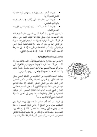 ‫• ﳎﻤﻮﻋﺔ أﺳﺌﻠﺔ ﺳﻴﺼﲑ إﱃ اﺳﺘﺨﺪاﻣﻬﺎ ﰲ ﻟﻌﺒﺔ اﻓﺘﺘﺎﺣﻴﺔ‬
                                         ‫ﺗﺸﻤﻞ اﺧﺘﺒﺎر ﹰا أﻭﻟﻴﺎ.‬
                                          ‫ﹰ‬
‫• ﳎﻤﻮﻋﺔ ﻣﻦ اﳌﻌﻠﻮﻣﺎت اﻟﺘﻲ ﹸﻳﻄﻠﺐ ﲨﻌﻬﺎ ﻗﺒﻞ اﻟﺒﺪء‬
                                         ‫ﺑﺎﻟﱪﻧﺎﻣﺞ اﻟﺘﻌﻠﻴﻤﻲ.‬
‫• ﳎﻤﻮﻋﺔ أﺳﺌﻠﺔ ﻋﲆ ﺷﻜﻞ اﺳﺘﺒﻴﺎﻥ ﻟﻺﺟﺎﺑﺔ ﻋﻠﻴﻬﺎ ﻗﺒﻞ ﺑﺪء‬
                                               ‫اﻟﺪرس اﻷﻭﻝ.‬
‫ﺳﻤﺔ ﻣﻌﻴﻨﺔ ﻟﻠﺪﻭرة اﻟﺘﺪرﻳﺒﻴﺔ ﳑﺎ ﻳﻤﻜﻦ إﺿﺎﻓﺘﻪ‬     ‫ﺳﻮﻑ ﻳﺰﻳﺪ اﺧﺘﻴﺎر ﹺ‬
                                       ‫ﹸ‬
‫ﳍﺬﻩ اﳌﺠﻤﻮﻋﺔ, ﻓﻌﲆ ﺳﺒﻴﻞ اﳌﺜﺎﻝ إذا ﻛﺎﻧﺖ اﻟﺴﻤﺔ ﻫﻲ رﺣﻠﺔ,‬
                 ‫ﱢ‬
‫ﻓﻴﻤﻜﻦ أﻥ ﻳﺘﻠﻘﻰ اﳌﺸﺎرﻛﻮﻥ ﺟﻮازات ﺳﻔﺮ ﻭﳘﻴﺔ ﻭﺑﺮﻧﺎﳎﺎ ﺗﺪرﻳﺒﻴﺎﹰ‬
         ‫ﹰ‬
            ‫ﹸ‬
‫ﻋﲆ ﺷﻜﻞ ﺧﻂ ﺳﲑ ﳍﺬﻩ اﻟﺮﺣﻠﺔ, ﻭإذا ﻛﺎﻧﺖ اﻟﺴﻤﺔ اﳌﺨﺘﺎرة ﻫﻲ‬
                   ‫ﱢ‬
‫ﻣﺒﺎراة ﺑﺎﻟﺒﻴﺴﺒﻮﻝ )ﻛﺮة اﻟﻘﺎﻋﺪة(, ﻓﻴﻤﻜﻦ أﻥ ﹸﻳﻀﺎﻑ إﱃ ﳎﻤﻮﻋﺔ‬
                                                       ‫ﹸ ﹶ‬
           ‫اﻟﺘﺤﻀﲑ اﳌﺴﺒﻖ ﺗﺬاﻛﺮ إﱃ اﳌﺒﺎراة ﻭﻛﺎرت ﺗﺴﺠﻴﻞ اﻟﻨﺘﺎﺋﺞ.‬

                               ‫ﺳﺎﺩﺳﺎﹰ: ﺑﻴﺌﺔ ﺍﺟﺘﻤﺎﻋﻴﺔ ﺇﻳﺠﺎﺑﻴﺔ‬
‫ﻻ ﺑﺪ ﻣﻦ ﺧﻠﻖ ﺑﻴﺌﺔ ﺗﻌﺎﻭﻧﻴﺔ ﻣﻨﺬ اﻟﻠﺤﻈﺔ اﻷﻭﱃ ﻟﻠﺪﻭرة اﻟﺘﺪرﻳﺒﻴﺔ. إذا‬
‫ﲤﻜﻨﺖ ﻣﻦ أﻥ ﺗﺄﺧﺬ ﺑﻘﻴﺎد اﳌﺠﻤﻮﻋﺔ ﺧﺎرج دﻭاﺋﺮ اﻻﻧﻌﺰاﻝ اﻟﺘﻲ‬
        ‫ﹰ‬       ‫ﹰ‬      ‫ﹰ‬
‫ﻳﻤﻜﻦ أﻥ ﻳﻀﻌﻮا أﻧﻔﺴﻬﻢ ﻓﻴﻬﺎ ﻭﲣﻠﻖ ﳎﺘﻤﻌﺎ ﺗﻌﻠﻴﻤﻴﺎ ﺣﻘﻴﻘﻴﺎ, ﻓﺄﻧﺖ‬
          ‫ﺑﺬﻟﻚ ﺗﺴﺎﻋﺪﻫﻢ ﺑﻼ ﺣﺪﻭد ﻟﻠﻨﺠﺎح ﰲ ﻣﴩﻭﻋﻬﻢ اﻟﺘﻌﻠﻴﻤﻲ.‬
‫ﻳﺴﺎﻋﺪ اﻟﺘﻌﺎﻭﻥ اﳌﺘﺪرﺑﲔ ﻋﲆ اﻟﺘﺨﻔﻴﻒ ﻣﻦ اﻟﻀﻐﻂ اﻟﻨﻔﴘ ﻭﻋﲆ‬
‫اﻻﺳﺘﻔﺎدة اﳌﺜﲆ ﻣﻦ ﻗﺪراﲥﻢ اﻟﻌﻘﻠﻴﺔ, ﻭﻫﺬا ﻋﲆ ﻋﻜﺲ اﻟﺘﻨﺎﻓﺲ‬
‫اﻟﺬﻱ ﳜﻠﻖ ﺣﺎﻟﺔ ﻣﻦ اﻟﺪﻓﺎع اﻟﺬاﰐ ﻭاﻟﻀﻐﻂ. إﻥ ﺣﺎﻟﺔ اﻟﺘﻨﺎﻏﻢ‬
‫اﻹﻧﺴﺎﲏ اﻟﺘﻲ ﺗﺄﺧﺬ ﻓﺮﺻﺘﻬﺎ ﻟﻠﻈﻬﻮر ﲢﺖ ﻇﻞ اﳌﺠﺘﻤﻊ اﻟﺘﻌﻠﻴﻤﻲ‬
‫اﻟﺘﻌﺎﻭﲏ ﺗﻔﺘﺢ ﺑﺪﻭرﻫﺎ اﻟﺒﺎب أﻣﺎﻡ اﻟﺘﺪﻓﻖ اﻟﺴﻠﺲ ﻭاﳊﺮ ﻟﻠﺮؤ￯‬
‫اﻟﺪاﺧﻠﻴﺔ ﻭاﻷﻓﻜﺎر ﻭاﳌﻌﻠﻮﻣﺎت, ﳑﺎ ﻳﺆدﻱ إﱃ ﲢﺴﲔ اﻟﻌﻤﻠﻴﺔ‬
                         ‫ﹰ‬
                        ‫اﻟﺘﻌﻠﻴﻤﻴﺔ ﳉﻤﻴﻊ أﻓﺮاد اﳌﺠﻤﻮﻋﺔ ﻣﻌﺎ.‬
‫إﻥ اﻟﺮﺑﻂ ﻫﻮ أﺣﺪ أﻫﻢ ﻋﻨﺎﴏ اﻟﺬﻛﺎء, ﻭإﻥ زﻳﺎدة اﻟﺮﺑﻂ ﺑﲔ‬
‫اﳌﻌﻄﻴﺎت ﺳﻮاء داﺧﻞ اﻟﺪﻣﺎغ أﻭ داﺧﻞ ﻏﺮﻓﺔ اﻟﺼﻒ أﻭ ﻭرﺷﺔ‬
                 ‫ﹸﱢ‬                        ‫ﹰ‬
‫اﻟﻌﻤﻞ ﺗﺆدﻱ ﺣﺘﲈ إﱃ زﻳﺎدة اﻟﺬﻛﺎء ﻛﺤﺼﻴﻠﺔ ﻛﻠﻴﺔ ﳉﻤﻴﻊ اﳊﻀﻮر.‬
‫ﻟﻘﺪ دﻣﺮت اﳊﻀﺎرة اﻟﻐﺮﺑﻴﺔ ﰲ ﻛﺜﲑ ﻣﻦ اﳌﲈرﺳﺎت اﻟﺘﻌﻠﻴﻤﻴﺔ اﻟﺸﻜﻞ‬
 ‫ﹰ‬                                  ‫ﱠ‬
‫اﻻﺟﺘﲈﻋﻲ ﻟﻠﺘﻌﻠﻴﻢ, ﻭرﻛﺰت ﻋﲆ اﻟﻔﺮدﻳﺔ اﳌﻔﺮﻃﺔ ﻛﲈ أﴍﻧﺎ ﺳﺎﺑﻘﺎ.‬




                                                                  ‫421‬
 