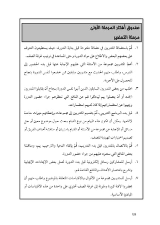 ‫ﺻﻨﺪﻭﻕ ﺃﻓﻜﺎﺭ ﺍﻟﻤﺮﺣﻠﺔ ﺍﻷﻭﻟﻰ‬
                                                                 ‫ﻣﺮﺣﻠﺔ ﺍﻟﺘﺤﻀﻴﺮ‬

                                                                      ‫ﹸﹾ‬
‫١. ﻗﻢ ﺑﺎﺳﺘﻀﺎﻓﺔ اﳌﺘﺪرﺑﲔ ﰲ ﻣﻀﺎﻓﺔ ﻣﻔﺘﻮﺣﺔ ﻗﺒﻞ ﺑﺪاﻳﺔ اﻟﺪﻭرة, ﺣﻴﺚ ﻳﺴﺘﻄﻴﻌﻮﻥ اﻟﺘﻌﺮﻑ‬
 ‫ﻋﲆ ﺑﻌﻀﻬﻢ اﻟﺒﻌﺾ ﻭاﻻﻃﻼع ﻋﲆ ﻣﻮاد اﻟﺪﻭرة ﻭﺣﺘﻰ اﳌﺴﺎﻋﺪة ﰲ ﺗﺮﺗﻴﺐ ﻏﺮﻓﺔ اﻟﺼﻒ.‬
                                                                  ‫ﹺ‬
‫٢. أﻋﻂ اﳌﺘﺪرﺑﲔ ﳎﻤﻮﻋﺔ ﻣﻦ اﻷﺳﺌﻠﺔ اﻟﺘﻲ ﻋﻠﻴﻬﻢ اﻹﺟﺎﺑﺔ ﻋﻨﻬﺎ ﻗﺒﻞ ﺑﺪء اﳊﻀﻮر إﱃ‬
‫اﻟﺪرس, ﻭاﻃﻠﺐ ﻣﻨﻬﻢ اﳊﺪﻳﺚ ﻣﻊ ﻣﺘﺪرﺑﲔ ﺳﺎﺑﻘﲔ ﳑﻦ ﺧﻀﻌﻮا ﻟﻨﻔﺲ اﻟﺪﻭرة ﺑﻨﺠﺎح‬
                                                         ‫ﻟﻠﺤﺼﻮﻝ ﻋﲆ اﻷﺟﻮﺑﺔ.‬
‫٣. اﻃﻠﺐ ﻣﻦ ﺑﻌﺾ اﳌﺘﺪرﺑﲔ اﻟﺴﺎﺑﻘﲔ اﻟﺬﻳﻦ أﳖﻮا ﻧﻔﺲ اﻟﺪﻭرة ﺑﻨﺠﺎح أﻥ ﻳﻘﺎﺑﻠﻮا اﳌﺘﺪرﺑﲔ‬
‫اﳉﺪد أﻭ أﻥ ﻳﺘﺼﻠﻮا ﲠﻢ ﻟﻴﺤﻜﻮا ﳍﻢ ﻋﻦ اﳌﻨﺎﻓﻊ اﻟﺘﻲ ﺗﻨﺘﻈﺮﻫﻢ ﺟﺮاء ﺣﻀﻮر اﻟﺪﻭرة‬
                                ‫ﻭﳚﻴﺒﻮا ﻋﻦ اﺳﺘﻔﺴﺎراﲥﻢ إذا ﻛﺎﻥ ﻟﺪﳞﻢ اﺳﺘﻔﺴﺎرات.‬

                                            ‫ﹸﹾ‬
‫٤. ﻗﺒﻞ ﺑﺪء اﻟﱪﻧﺎﻣﺞ اﻟﺘﺪرﻳﺒﻲ, ﻗﻢ ﺑﺘﻘﺴﻴﻢ اﳌﺘﺪرﺑﲔ إﱃ ﳎﻤﻮﻋﺎت ﻭإﻋﻄﺎﺋﻬﻢ ﻣﻬﲈت ﺧﺎﺻﺔ‬
‫ﻹﲤﺎﻣﻬﺎ. ﻳﻤﻜﻦ أﻥ ﺗﻜﻮﻥ ﻫﺬﻩ اﳌﻬﺎﻡ ﻣﻦ ﻧﻮع اﻟﻘﻴﺎﻡ ﺑﺒﺤﺚ ﺣﻮﻝ ﻣﻮﺿﻮع ﻣﻌﲔ أﻭ ﺣﻞ‬
‫ﻣﺴﺎﺋﻞ أﻭ اﻹﺟﺎﺑﺔ ﻋﻦ ﳎﻤﻮﻋﺔ ﻣﻦ اﻷﺳﺌﻠﺔ أﻭ اﻟﻘﻴﺎﻡ ﺑﺎﺳﺘﺒﻴﺎﻥ أﻭ ﻣﻨﺎﻗﺸﺔ أﻫﺪاﻑ اﻟﻔﺮﻳﻖ أﻭ‬
                                                ‫ﺗﺼﻤﻴﻢ اﺧﺘﺒﺎرات ﲤﻬﻴﺪﻳﺔ ﻟﻠﺼﻒ.‬

                                  ‫ﹸﹾ‬                                   ‫ﹸﹾ‬
‫٥. ﻗﻢ ﺑﺎﻻﺗﺼﺎﻝ ﺑﺎﳌﺘﺪرﺑﲔ ﻗﺒﻞ ﺑﺪء اﻟﺘﺪرﻳﺐ, ﻗﻢ ﺑﺈﻟﻘﺎء اﻟﺘﺤﻴﺔ ﻭاﻟﱰﺣﻴﺐ ﲠﻢ, ﻭﻣﻨﺎﻗﺸﺔ‬
                           ‫ﺑﻌﺾ اﳌﻨﺎﻓﻊ اﻟﺘﻲ ﺳﺘﻌﻮد ﻋﻠﻴﻬﻢ ﻣﻦ ﺟﺮاء ﺣﻀﻮر اﻟﺪﻭرة.‬
‫٦. أرﺳﻞ ﻟﻠﻤﺸﺎرﻛﲔ رﺳﺎﺋﻞ إﻟﻜﱰﻭﻧﻴﺔ ﻗﺒﻞ ﺑﺪء اﻟﺪﻭرة ﲢﻤﻞ ﺑﻌﺾ اﻹﳛﺎءات اﻹﳚﺎﺑﻴﺔ‬
                                    ‫ﻭﺗﴩح ﺑﺎﺧﺘﺼﺎر اﻷﻫﺪاﻑ ﻭاﳌﻨﺎﻓﻊ اﻟﻘﺎدﻣﺔ ﳍﻢ.‬
‫٧. أرﺳﻞ ﻟﻠﻤﺘﺪرﺑﲔ ﳎﻤﻮﻋﺔ ﻣﻦ اﻷﻗﻮاﻝ ﻭاﻻﻗﺘﺒﺎﺳﺎت اﳌﺘﻌﻠﻘﺔ ﺑﺎﳌﻮﺿﻮع ﻭاﻃﻠﺐ ﻣﻨﻬﻢ أﻥ‬
‫ﳛﴬﻭا ﻻﻓﺘﺔ ﻛﺒﲑة ﻭﻣﻠﻮﻧﺔ إﱃ ﻏﺮﻓﺔ اﻟﺼﻒ ﲢﺘﻮﻱ ﻋﲆ ﻭاﺣﺪة ﻣﻦ ﻫﺬﻩ اﻻﻗﺘﺒﺎﺳﺎت أﻭ‬
                                                               ‫اﳌﺒﺎدئ اﻷﺳﺎﺳﻴﺔ.‬



                                                                              ‫821‬
 