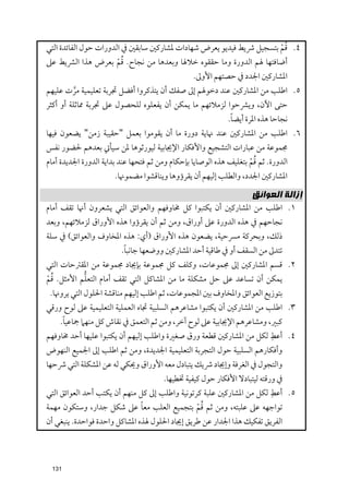 ‫ﹸﹾ‬
‫٤. ﻗﻢ ﺑﺘﺴﺠﻴﻞ ﴍﻳﻂ ﻓﻴﺪﻳﻮ ﻳﻌﺮض ﺷﻬﺎدات ﳌﺸﺎرﻛﲔ ﺳﺎﺑﻘﲔ ﰲ اﻟﺪﻭرات ﺣﻮﻝ اﻟﻔﺎﺋﺪة اﻟﺘﻲ‬
                       ‫ﹸﹾ‬
‫أﺿﺎﻓﺘﻬﺎ ﳍﻢ اﻟﺪﻭرة ﻭﻣﺎ ﺣﻘﻘﻮﻩ ﺧﻼﳍﺎ ﻭﺑﻌﺪﻫﺎ ﻣﻦ ﻧﺠﺎح. ﻗﻢ ﺑﻌﺮض ﻫﺬا اﻟﴩﻳﻂ ﻋﲆ‬
                                                 ‫اﳌﺸﺎرﻛﲔ اﳉﺪد ﰲ ﺣﺼﺘﻬﻢ اﻷﻭﱃ.‬
‫٥. اﻃﻠﺐ ﻣﻦ اﳌﺸﺎرﻛﲔ ﻋﻨﺪ دﺧﻮﳍﻢ إﱃ ﺻﻔﻚ أﻥ ﻳﺘﺬﻛﺮﻭا أﻓﻀﻞ ﲡﺮﺑﺔ ﺗﻌﻠﻴﻤﻴﺔ ﻣﺮت ﻋﻠﻴﻬﻢ‬
       ‫ﱠ‬
‫ﺣﺘﻰ اﻵﻥ, ﻭﻳﴩﺣﻮا ﻟﺰﻣﻼﺋﻬﻢ ﻣﺎ ﻳﻤﻜﻦ أﻥ ﻳﻔﻌﻠﻮﻩ ﻟﻠﺤﺼﻮﻝ ﻋﲆ ﲡﺮﺑﺔ ﳑﺎﺛﻠﺔ أﻭ أﻛﺜﺮ‬
                                                        ‫ﹰ‬
                                                       ‫ﻧﺠﺎﺣﺎ ﻫﺬﻩ اﳌﺮة أﻳﻀﺎ.‬
‫٦. اﻃﻠﺐ ﻣﻦ اﳌﺸﺎرﻛﲔ ﻋﻨﺪ ﳖﺎﻳﺔ دﻭرة ﻣﺎ أﻥ ﻳﻘﻮﻣﻮا ﺑﻌﻤﻞ "ﺣﻘﻴﺒﺔ زﻣﻦ" ﻳﻀﻌﻮﻥ ﻓﻴﻬﺎ‬
‫ﳎﻤﻮﻋﺔ ﻣﻦ ﻋﺒﺎرات اﻟﺘﺸﺠﻴﻊ ﻭاﻷﻓﻜﺎر اﻹﳚﺎﺑﻴﺔ ﻟﻴﻮرﺛﻮﻫﺎ ﳌﻦ ﺳﻴﺄﰐ ﺑﻌﺪﻫﻢ ﳊﻀﻮر ﻧﻔﺲ‬
                                                                    ‫ﹸﹾ‬
‫اﻟﺪﻭرة. ﺛﻢ ﻗﻢ ﺑﺘﻐﻠﻴﻒ ﻫﺬﻩ اﻟﻮﺻﺎﻳﺎ ﺑﺈﺣﻜﺎﻡ ﻭﻣﻦ ﺛﻢ ﻓﺘﺤﻬﺎ ﻋﻨﺪ ﺑﺪاﻳﺔ اﻟﺪﻭرة اﳉﺪﻳﺪة أﻣﺎﻡ‬
                       ‫اﳌﺸﺎرﻛﲔ اﳉﺪد, ﻭاﻟﻄﻠﺐ إﻟﻴﻬﻢ أﻥ ﻳﻘﺮؤﻭﻫﺎ ﻭﻳﻨﺎﻗﺸﻮا ﻣﻀﻤﻮﳖﺎ.‬

                                                                    ‫ﺇﺯﺍﻟﺔ ﺍﻟﻌﻮﺍﺋﻖ‬
‫١. اﻃﻠﺐ ﻣﻦ اﳌﺸﺎرﻛﲔ أﻥ ﻳﻜﺘﺒﻮا ﻛﻞ ﳐﺎﻭﻓﻬﻢ ﻭاﻟﻌﻮاﺋﻖ اﻟﺘﻲ ﻳﺸﻌﺮﻭﻥ أﳖﺎ ﺗﻘﻒ أﻣﺎﻡ‬
‫ﻧﺠﺎﺣﻬﻢ ﰲ ﻫﺬﻩ اﻟﺪﻭرة ﻋﲆ أﻭراﻕ, ﻭﻣﻦ ﺛﻢ أﻥ ﻳﻘﺮؤﻭا ﻫﺬﻩ اﻷﻭراﻕ ﻟﺰﻣﻼﺋﻬﻢ, ﻭﺑﻌﺪ‬
‫ذﻟﻚ, ﻭﺑﺤﺮﻛﺔ ﻣﴪﺣﻴﺔ, ﻳﻀﻌﻮﻥ ﻫﺬﻩ اﻷﻭراﻕ )أﻱ: ﻫﺬﻩ اﳌﺨﺎﻭﻑ ﻭاﻟﻌﻮاﺋﻖ( ﰲ ﺳﻠﺔ‬
                       ‫ﹰ‬
                      ‫ﺗﺘﺪﱃ ﻣﻦ اﻟﺴﻘﻒ أﻭ ﰲ ﻃﺎﻗﻴﺔ أﺣﺪ اﳌﺸﺎرﻛﲔ ﻭﻭﺿﻌﻬﺎ ﺟﺎﻧﺒﺎ.‬
‫٢. ﻗﺴﻢ اﳌﺸﺎرﻛﲔ إﱃ ﳎﻤﻮﻋﺎت, ﻭﻛﻠﻒ ﻛﻞ ﳎﻤﻮﻋﺔ ﺑﺈﳚﺎد ﳎﻤﻮﻋﺔ ﻣﻦ اﳌﻘﱰﺣﺎت اﻟﺘﻲ‬
‫ﹸﹾ‬         ‫ﱡ‬
‫ﻳﻤﻜﻦ أﻥ ﺗﺴﺎﻋﺪ ﻋﲆ ﺣﻞ ﻣﺸﻜﻠﺔ ﻣﺎ ﻣﻦ اﳌﺸﺎﻛﻞ اﻟﺘﻲ ﺗﻘﻒ أﻣﺎﻡ اﻟﺘﻌﻠﻢ اﻷﻣﺜﻞ. ﻗﻢ‬
 ‫ﺑﺘﻮزﻳﻊ اﻟﻌﻮاﺋﻖ ﻭاﳌﺨﺎﻭﻑ ﺑﲔ اﳌﺠﻤﻮﻋﺎت, ﺛﻢ اﻃﻠﺐ إﻟﻴﻬﻢ ﻣﻨﺎﻗﺸﺔ اﳊﻠﻮﻝ اﻟﺘﻲ ﻳﺮﻭﳖﺎ.‬
‫٣. اﻃﻠﺐ ﻣﻦ اﳌﺸﺎرﻛﲔ أﻥ ﻳﻜﺘﺒﻮا ﻣﺸﺎﻋﺮﻫﻢ اﻟﺴﻠﺒﻴﺔ ﲡﺎﻩ اﻟﻌﻤﻠﻴﺔ اﻟﺘﻌﻠﻴﻤﻴﺔ ﻋﲆ ﻟﻮح ﻭرﻗﻲ‬
     ‫ﹰ‬
    ‫ﻛﺒﲑ, ﻭﻣﺸﺎﻋﺮﻫﻢ اﻹﳚﺎﺑﻴﺔ ﻋﲆ ﻟﻮح آﺧﺮ, ﻭﻣﻦ ﺛﻢ اﻟﺘﻌﻤﻖ ﰲ ﻧﻘﺎش ﻛﻞ ﻣﻨﻬﲈ ﲨﺎﻋﻴﺎ.‬
                                                                        ‫ﹺ‬
‫٤. أﻋﻂ ﻟﻜﻞ ﻣﻦ اﳌﺸﺎرﻛﲔ ﻗﻄﻌﺔ ﻭرﻕ ﺻﻐﲑة ﻭاﻃﻠﺐ إﻟﻴﻬﻢ أﻥ ﻳﻜﺘﺒﻮا ﻋﻠﻴﻬﺎ أﺣﺪ ﳐﺎﻭﻓﻬﻢ‬
‫ﻭأﻓﻜﺎرﻫﻢ اﻟﺴﻠﺒﻴﺔ ﺣﻮﻝ اﻟﺘﺠﺮﺑﺔ اﻟﺘﻌﻠﻴﻤﻴﺔ اﳉﺪﻳﺪة, ﻭﻣﻦ ﺛﻢ اﻃﻠﺐ إﱃ اﳉﻤﻴﻊ اﻟﻨﻬﻮض‬
‫ﻭاﻟﺘﺠﻮﻝ ﰲ اﻟﻐﺮﻓﺔ ﻭإﳚﺎد ﴍﻳﻚ ﻳﺘﺒﺎدﻝ ﻣﻌﻪ اﻷﻭراﻕ ﻭﳛﻜﻲ ﻟﻪ ﻋﻦ اﳌﺸﻜﻠﺔ اﻟﺘﻲ ﴍﺣﻬﺎ‬
                                     ‫ﰲ ﻭرﻗﺘﻪ ﻟﻴﺘﺒﺎدﻻ اﻷﻓﻜﺎر ﺣﻮﻝ ﻛﻴﻔﻴﺔ ﲣﻄﻴﻬﺎ.‬
                                                                         ‫ﹺ‬
‫٥. أﻋﻂ ﻟﻜﻞ ﻣﻦ اﳌﺸﺎرﻛﲔ ﻋﻠﺒﺔ ﻛﺮﺗﻮﻧﻴﺔ ﻭاﻃﻠﺐ إﱃ ﻛﻞ ﻣﻨﻬﻢ أﻥ ﻳﻜﺘﺐ أﺣﺪ اﻟﻌﻮاﺋﻖ اﻟﺘﻲ‬
                               ‫ﹰ‬                ‫ﹸﹾ‬
‫ﺗﻮاﺟﻬﻪ ﻋﲆ ﻋﻠﺒﺘﻪ, ﻭﻣﻦ ﺛﻢ ﻗﻢ ﺑﺘﺠﻤﻴﻊ اﻟﻌﻠﺐ ﻣﻌﺎ ﻋﲆ ﺷﻜﻞ ﺟﺪار, ﻭﺳﺘﻜﻮﻥ ﻣﻬﻤﺔ‬
‫اﻟﻔﺮﻳﻖ ﺗﻔﻜﻴﻚ ﻫﺬا اﳉﺪار ﻋﻦ ﻃﺮﻳﻖ إﳚﺎد اﳊﻠﻮﻝ ﳍﺬﻩ اﳌﺸﺎﻛﻞ ﻭاﺣﺪة ﻓﻮاﺣﺪة. ﻳﻨﺒﻐﻲ أﻥ‬



 ‫131‬
 