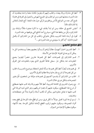 ‫ﹺ‬
‫٣. أﻋﻂ ﻛﻞ ﻣﺸﺎرﻙ ﻭرﻗﺔ ﺑﻴﻀﺎء, ﻭاﻃﻠﺐ إﻟﻴﻬﻢ أﻥ ﻳﻘﻮﻣﻮا ﺑﻜﺘﺎﺑﺔ ﻣﻨﻔﻌﺔ ﻭاﺣﺪة ﻳﻌﺘﻘﺪﻭﻥ أﻥ‬
‫ﻫﺬﻩ اﻟﺪﻭرة ﺳﺘﺠﻠﺒﻬﺎ ﳍﻢ, ﻭﻣﻦ ﺛﻢ اﻃﻠﺐ إﱃ اﳉﻤﻴﻊ اﻟﻨﻬﻮض ﻭاﻟﺘﺠﻮﻝ ﰲ اﻟﻐﺮﻓﺔ ﰲ ﳏﺎﻭﻟﺔ‬
‫ﳉﻤﻊ أﻛﱪ ﻋﺪد ﻣﻦ اﻟﺘﻮاﻗﻴﻊ ﻷﻧﺎس ﻳﻮاﻓﻘﻮﳖﻢ اﻟﺮأﻱ ﺣﻮﻝ ﻫﺬﻩ اﳌﻨﻔﻌﺔ. أﺗﺢ اﳌﺠﺎﻝ ﻟﻠﻨﻘﺎش‬
                                                               ‫ﹰ‬
                                                              ‫إذا ﻛﺎﻥ ذﻟﻚ ﻣﻜﻨﺎ.‬
            ‫ﹰ‬
‫٤. أﺟﻠﺲ اﳉﻤﻴﻊ ﰲ ﺣﻠﻘﺔ, ﻭﻣﻦ ﺛﻢ اﺑﺪأ ﺑﻘﺬﻑ ﳾء ﻣﺎ )ﻛﺮة ﺻﻐﲑة ﻣﺜﻼ( ﻭﺗﺒﺎدﻟﻪ ﺑﲔ‬     ‫ﹺ‬
  ‫اﳌﺸﺎرﻛﲔ, ﻭﻛﻞ ﻣﻦ ﻳﻠﺘﻘﻂ ﻫﺬا اﻟﴚء ﺳﻴﴩح أﺣﺪ اﳌﻨﺎﻓﻊ اﻟﺘﻲ ﻳﺘﻮﻗﻌﻬﺎ ﻣﻦ ﻫﺬﻩ اﻟﺪﻭرة.‬
‫٥. ﲡﻮﻝ ﰲ أرﺟﺎء ﻗﺎﻋﺔ اﻟﺘﺪرﻳﺐ ﺑﺸﻜﻞ ﻋﺸﻮاﺋﻲ ﻭاﻃﻠﺐ إﱃ ﻛﻞ ﻣﻦ اﳌﺸﺎرﻛﲔ أﻥ ﻳﻜﻤﻞ‬
                           ‫اﻟﻌﺒﺎرة اﻟﺘﺎﻟﻴﺔ: "إﻥ أﻛﺜﺮ ﻣﺎ ﺳﻴﻔﻴﺪﲏ ﻣﻦ ﻫﺬﻩ اﻟﺪﻭرة ﻫﻮ..."‬
                                                               ‫ﺧﻠﻖ ﻣﺠﺘﻤﻊ ﺗﻌﻠﻴﻤﻲ‬
                ‫ﹰ‬                          ‫ﹰ‬       ‫ﹰ‬                        ‫ﹺ‬
‫١. أﻋﻂ اﳌﺘﺪرﺑﲔ اﺧﺘﺒﺎر ﹰا ﲤﻬﻴﺪﻳﺎ, ﻣﻄﺎﻟﺒﺎ إﻳﺎﻫﻢ أﻥ ﻳﺴﺄﻟﻮا ﺑﻌﻀﻬﻢ ﺑﻌﻀﺎ ﻭﻳﺴﺘﺨﺪﻣﻮا ﻛﻞ ﻣﺎ‬
                                 ‫ﻳﻤﻜﻦ أﻥ ﻳﻮﺟﺪ ﰲ اﻟﻐﺮﻓﺔ ﻟﻺﺟﺎﺑﺔ ﻋﻦ اﻷﺳﺌﻠﺔ.‬
                                        ‫ﹺ‬
‫٢. ﻗﺴﻢ اﳌﺸﺎرﻛﲔ إﱃ ﳎﻤﻮﻋﺎت, أﻋﻂ ﻛﻞ ﳎﻤﻮﻋﺔ ﻋﴩﻳﻦ ﻋﻨﴫ ﹰا ﻟﻴﻘﻮﻣﻮا ﺑﺠﻤﻊ‬
                                     ‫ﹰ‬
‫اﳌﻌﻠﻮﻣﺎت ﻋﻨﻪ ﺑﺸﻜﻞ ﺣﺮ. ﺳﺠﻞ ﻧﻘﺎﻃﺎ ﻟﻠﻔﺮﻳﻖ اﻟﺬﻱ ﻳﻌﻮد ﺑﺎﳌﻌﻠﻮﻣﺎت ﻗﺒﻞ اﻟﻔﺮﻕ‬
                                                 ‫ﹼ‬
                                                                        ‫اﻷﺧﺮ￯.‬
                                                   ‫ﹺ‬    ‫ﹰ‬
‫٣. ﰲ ﳎﻤﻮﻋﺎت أﻳﻀﺎ, أﻋﻂ ﻟﻜﻞ ﳎﻤﻮﻋﺔ ﻣﺴﺄﻟﺔ ﻟﻠﺤﻞ )ﻣﺘﻌﻠﻘﺔ ﺑﻤﻮﺿﻮع اﻟﺘﺪرﻳﺐ(, اﻃﻠﺐ‬
                    ‫ﻣﻦ ﻛﻞ ﳎﻤﻮﻋﺔ أﻥ ﺗﴩح ﻣﻘﱰﺣﺎﲥﺎ ﻭﻣﻼﺣﻈﺎﲥﺎ ﻟﻠﻔﺮﻕ اﻷﺧﺮ￯.‬
      ‫ﹸﹾ‬
‫٤. اﻃﻠﺐ ﻣﻦ اﳌﺸﺎرﻛﲔ أﻥ ﻳﻘﺴﻤﻮا أﻧﻔﺴﻬﻢ إﱃ ﳎﻤﻮﻋﺎت ﻣﺆﻟﻔﺔ ﻣﻦ ﺷﺨﺼﲔ, ﻗﻢ ﺑﺘﻐﻴﲑ‬
                                      ‫اﳌﺠﻤﻮﻋﺎت ﺑﺸﻜﻞ دﻭرﻱ ﺧﻼﻝ اﻟﺪﻭرة.‬
                              ‫ﹰ‬
‫ﻛﻼ ﻣﻨﻬﻢ ﻭرﻗﺔ ﻭﻗﺪ ﻛﺘﺐ ﻋﻠﻴﻬﺎ ﻣﺼﻄﻠﺢ‬ ‫٥. ﻣﻊ ﻭﺻﻮﻝ اﳌﺘﺪرﺑﲔ إﱃ اﻟﻘﺎﻋﺔ اﻟﺘﺪرﻳﺒﻴﺔ, أﻋﻂﹺ‬
‫أﻭ ﴍح ﳍﺬا اﳌﺼﻄﻠﺢ, ﺳﻴﻜﻮﻥ ﻋﻠﻴﻬﻢ أﻥ ﳚﺪﻭا ﴍﻳﻜﻬﻢ, ﻭﻫﻮ اﻟﺬﻱ ﻟﺪﻳﻪ اﻟﻮرﻗﺔ اﻟﺘﻲ‬
‫ﻛﺘﺐ ﻋﻠﻴﻬﺎ ﻣﺎ ﻳﻘﺎﺑﻞ ﻣﻌﻠﻮﻣﺎﲥﻢ. ﻳﻤﻜﻦ أﻥ ﺗﻜﺘﺐ أﺳﺌﻠﺔ ﻭأﺟﻮﺑﺔ ﺑﺪﻻﹰ ﻋﻦ ﻣﺼﻄﻠﺤﺎت‬
                                                                       ‫ﻭﺗﻌﺎرﻳﻒ.‬
‫٦. ارﺳﻢ ﻟﻮﺣﺔ ﻛﺒﲑة ﲢﻤﻞ ﺳﺆاﻻﹰ ﻣﺎ ﻟﻜﻞ ﻓﺮﻳﻖ, ﻭﻣﻦ ﺛﻢ ﻗﻄﻊ ﻫﺬﻩ اﻟﻠﻮﺣﺔ إﱃ ﻗﻄﻊ ﺑﻌﺪد‬
                        ‫ﹼ‬
‫أﻓﺮاد اﳌﺠﻤﻮﻋﺔ, ﻭﺳﻴﻜﻮﻥ ﻋﻠﻴﻬﻢ ﺗﺮﻛﻴﺐ اﻟﻘﻄﻊ ﻹﻋﺎدة ﺗﺸﻜﻴﻞ اﻟﻠﻮﺣﺔ. ﺑﻌﺪ اﻻﻧﺘﻬﺎء‬
                                                            ‫ﹰ‬
                                          ‫ﺳﻴﻜﻮﻥ ﻣﻄﻠﻮﺑﺎ اﻹﺟﺎﺑﺔ ﻋﻦ اﻟﺴﺆاﻝ.‬




 ‫331‬
 